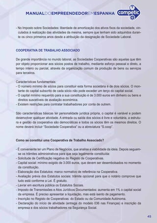 45
MANUALDOEMPREENDEDOREMESPANHA
- No Imposto sobre Sociedades: liberdade de amortização dos ativos fixos da sociedade, vin-
culados à realização das atividades da mesma, sempre que tenham sido adquiridos duran-
te os cinco primeiros anos desde a atribuição da designação de Sociedade Laboral.
COOPERATIVA DE TRABALHO ASSOCIADO
De grande importância no mundo laboral, as Sociedades Cooperativas são aquelas que têm
por objeto proporcionar aos sócios postos de trabalho, mediante esforço pessoal e direto, a
tempo inteiro ou parcial, através da organização comum da produção de bens ou serviços
para terceiros.
Características fundamentais:
- O número mínimo de sócios para constituir esta forma societária é de dois sócios. O mon-
tante do capital subscrito de cada sócio não pode exceder um terço do capital social.
- O capital mínimo requerido para a sua constituição é de 3.000 euros em dinheiro ou bens e
direitos suscetíveis de avaliação económica.
- Existem restrições para contratar trabalhadores por conta de outrem.
São características básicas ter personalidade jurídica própria, o capital é variável e podem
desenvolver qualquer atividade. A entrada ou saída dos sócios é livre e voluntária, a estrutu-
ra e gestão da cooperativa são democráticas e todos os sócios têm os mesmos direitos. O
nome deverá incluir “Sociedade Cooperativa” ou a abreviatura “S.coop”.
Como se constitui uma Cooperativa de Trabalho Associado?
- É conveniente ter um Plano de Negócios, que analise a viabilidade da ideia. Depois seguem-
se os trâmites administrativos para que seja legalmente constituída:
- Solicitude de Certificação negativa do Registo de Cooperativas.
- Capital social: mínimo exigido de 3.000 euros, que devem ser desembolsados no momento
da constituição.
- Elaboração dos Estatutos: marco normativo de referência na Cooperativa.
- Avaliação prévia dos Estatutos sociais: trâmite opcional para que o notário comprove que
tudo está conforme a Lei. É gratuito.
- Lavrar em escritura pública os Estatutos Sociais.
- Imposto de Transmissões e Atos Jurídicos Documentados: aumenta em 1% o capital social
da empresa. É preciso apresentar a liquidação, mas está isento de pagamento.
- Inscrição no Registo de Cooperativas: do Estado ou da Comunidade Autónoma.
- Declaração do início de atividade (entrega do modelo 036 nas Finanças) e inscrição da
empresa e dos sócios trabalhadores na Segurança Social.
 