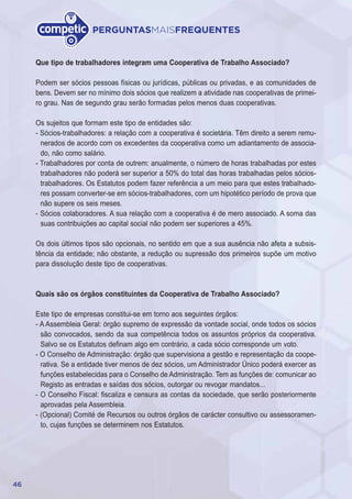 46
PERGUNTASMAISFREQUENTES
Que tipo de trabalhadores integram uma Cooperativa de Trabalho Associado?
Podem ser sócios pessoas físicas ou jurídicas, públicas ou privadas, e as comunidades de
bens. Devem ser no mínimo dois sócios que realizem a atividade nas cooperativas de primei-
ro grau. Nas de segundo grau serão formadas pelos menos duas cooperativas.
Os sujeitos que formam este tipo de entidades são:
- Sócios-trabalhadores: a relação com a cooperativa é societária. Têm direito a serem remu-
nerados de acordo com os excedentes da cooperativa como um adiantamento de associa-
do, não como salário.
- Trabalhadores por conta de outrem: anualmente, o número de horas trabalhadas por estes
trabalhadores não poderá ser superior a 50% do total das horas trabalhadas pelos sócios-
trabalhadores. Os Estatutos podem fazer referência a um meio para que estes trabalhado-
res possam converter-se em sócios-trabalhadores, com um hipotético período de prova que
não supere os seis meses.
- Sócios colaboradores. A sua relação com a cooperativa é de mero associado. A soma das
suas contribuições ao capital social não podem ser superiores a 45%.
Os dois últimos tipos são opcionais, no sentido em que a sua ausência não afeta a subsis-
tência da entidade; não obstante, a redução ou supressão dos primeiros supõe um motivo
para dissolução deste tipo de cooperativas.
Quais são os órgãos constituintes da Cooperativa de Trabalho Associado?
Este tipo de empresas constitui-se em torno aos seguintes órgãos:
- A Assembleia Geral: órgão supremo de expressão da vontade social, onde todos os sócios
são convocados, sendo da sua competência todos os assuntos próprios da cooperativa.
Salvo se os Estatutos definam algo em contrário, a cada sócio corresponde um voto.
- O Conselho de Administração: órgão que supervisiona a gestão e representação da coope-
rativa. Se a entidade tiver menos de dez sócios, um Administrador Único poderá exercer as
funções estabelecidas para o Conselho de Administração. Tem as funções de: comunicar ao
Registo as entradas e saídas dos sócios, outorgar ou revogar mandatos...
- O Conselho Fiscal: fiscaliza e censura as contas da sociedade, que serão posteriormente
aprovadas pela Assembleia.
- (Opcional) Comité de Recursos ou outros órgãos de carácter consultivo ou assessoramen-
to, cujas funções se determinem nos Estatutos.
 