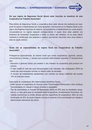 47
MANUALDOEMPREENDEDOREMESPANHA
Em que regime da Segurança Social devem estar inscritos os membros de uma
Cooperativa de Trabalho Associado?
Para efeitos de Segurança Social, a cooperativa deve optar através dos estatutos por equi-
parar os sócios a trabalhadores por conta de outrem, inscrevendo-os no Regime Geral ou em
algum dos Regimes Especiais do sistema, ou equipará-los a trabalhadores por conta própria,
incorporando-os no regime especial correspondente. A opção deve estar patente nos
Estatutos da Sociedade Cooperativa e todos os sócios são afetados, só se pode alterar
mediante a modificação dos estatutos e sempre que tenham decorrido cinco anos desde a
data da opção anterior.
Quais são as especialidades do regime fiscal das Cooperativas de Trabalho
Associado?
Protegem-se especialmente, do mesmo modo que outras cooperativas, (agrícola, pescas,
consumidores e clientes...), sempre que cumpram determinados requisitos. É imprescindível
que:
- Associem a pessoas físicas que prestem o seu trabalho na cooperativa para produzir em
comum.
- O valor médio do total das suas remunerações a ser cobradas, não ultrapassem 200% da
média das remunerações normais no mesmo setor de atividade.
- O número de trabalhadores assalariados com contrato por tempo indefinido não exceda
10% do total dos sócios.
Estes tipos de cooperativas têm determinados benefícios fiscais:
- Estão isentas de pagamento do Imposto sobre Transmissões Patrimoniais e Atos Jurídicos
Documentados em relação a vários contratos e operações.
- Tipo de onerosidade no Imposto de Sociedades: aplica-se 20% para os resultados coope-
rativos, e o tipo geral para os resultados extra-cooperativos, (investimentos financeiros, ati-
vidades económicas ou fontes alheias aos fins específicos da cooperativa). Além de uma
bonificação de 50% da quota integral e de que é possível a livre amortização em relação a
determinados elementos dos ativos.
 