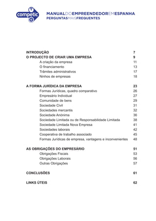 MANUALDOEMPREENDEDOREMESPANHA
PERGUNTASMAISFREQUENTES
INTRODUÇÃO 7
O PROJECTO DE CRIAR UMA EMPRESA 9
A criação da empresa 11
O financiamento 13
Trâmites administrativos 17
Ninhos de empresas 18
A FORMA JURÍDICA DA EMPRESA 23
Formas Jurídicas, quadro comparativo 26
Empresário Individual 27
Comunidade de bens 29
Sociedade Civil 31
Sociedades mercantis 32
Sociedade Anónima 36
Sociedade Limitada ou de Responsabilidade Limitada 38
Sociedade Limitada Nova Empresa 41
Sociedades laborais 42
Cooperativa de trabalho associado 45
Formas Jurídicas de empresa, vantagens e inconvenientes 48
AS OBRIGAÇÕES DO EMPRESÁRIO 51
Obrigações Fiscais 53
Obrigações Laborais 56
Outras Obrigações 57
CONCLUSÕES 61
LINKS ÚTEIS 62
 