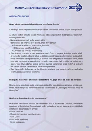 53
MANUALDOEMPREENDEDOREMESPANHA
OBRIGAÇÕES FISCAIS
Quais são os campos obrigatórios que uma fatura deve ter?
A lei obriga a dois requisitos mínimos que devem constar nas faturas, cópias ou duplicados.
As faturas podem ter outro tipo de informação adicional para além da obrigatória. Os elemen-
tos obrigatórios são:
- Numeração sequencial, se for o caso, série.
- Identificação da empresa e do cliente, onde deve constar:
• O nome e apelidos ou a denominação social
• O Número de Identificação Fiscal
• A morada (da sede ou do domicílio)
- Descrição da operação e contraprestação total. Quando a operação esteja sujeita a IVA,
devem estar estabelecidos na fatura os dados necessários para determinar as taxas aplicá-
veis e o montante de imposto devido, à exceção se a taxa já estiver incluída no preço, neste
caso só é necessária a taxa aplicada, ou então a expressão “IVA incluído”, se estiver auto-
rizado. Se a fatura abarcar bens e serviços sujeitos a diferentes taxas de IVA, a cada um
dos bens e serviços deve constar o IVA correspondente.
- Data da emissão da fatura e, se for diferente, a data na qual os serviços foram realizados
ou efetuados pagamentos anteriores.
Há alguma maneira do empresário descontar o IVA pago antes do início da atividade?
Há uma forma através da qual o empresário pode obter esse desconto; para isso tem de apre-
sentar nas Finanças da residência fiscal da sua empresa a “Declaração Prévia ao Início de
Operações”.
Que livros de contas deve ter uma empresa?
Os sujeitos passivos do Imposto de Sociedades, (isto é: Sociedades Limitadas, Sociedades
Anónimas e Sociedades Cooperativas), estão obrigados a ter um sistema de contabilidade
estruturado designados por “Livros”:
- Livros contábeis.
- Registo de inventário e contas anuais.
- Livro Diário.
- Livro Maior (opcional).
- Livros societários.
 