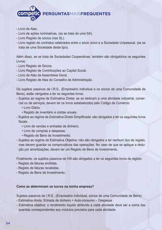 54
PERGUNTASMAISFREQUENTES
- Livro de Atas.
- Livro de ações nominativas, (se se trata de uma SA).
- Livro Registo de sócios (nas SL).
- Livro registo de contratos celebrados entre o sócio único e a Sociedade Unipessoal, (se se
trata de uma Sociedade deste tipo).
Além disso, se se trata de Sociedades Cooperativas, também são obrigatórios os seguintes
Livros:
- Livro Registo de Sócios.
- Livro Registo de Contribuições ao Capital Social.
- Livro de Atas da Assembleia Geral.
- Livro Registo de Atas do Conselho de Administração.
Os sujeitos passivos de I.R.S., (Empresário individual e os sócios de uma Comunidade de
Bens), estão obrigados a ter os seguintes livros:
- Sujeitos ao regime de Estimativa Direta: se se dedicam a uma atividade industrial, comer-
cial ou de serviços, devem ter os livros estabelecidos pelo Código de Comércio
• Livro Diário.
• Registo de inventário e contas anuais.
- Sujeitos ao regime de Estimativa Direta Simplificada: são obrigados a ter os seguintes livros
fiscais
• Livro de vendas e entradas de dinheiro.
• Livro de compras e despesas.
• Registo de Bens de Investimento.
- Sujeitos ao regime de Estimativa Objetiva: não são obrigados a ter nenhum tipo de registo,
mas devem guardar os comprovativos das operações. No caso de que se aplique a dedu-
ção por amortizações, devem ter um Registo de Bens de Investimento.
Finalmente, os sujeitos passivos de IVA são obrigados a ter os seguintes livros de registo:
- Registo de faturas emitidas.
- Registo de faturas recebidas.
- Registo de Bens de Investimento.
Como se determinam os lucros na minha empresa?
Sujeitos passivos de I.R.S., (Empresário Individual, sócios de uma Comunidade de Bens):
- Estimativa direta: Entrada de dinheiro + Auto-consumo – Despesas
- Estimativa objetiva: o rendimento líquido atribuído a cada atividade deve ser a soma das
quantias correspondentes aos módulos previstos para cada atividade.
 