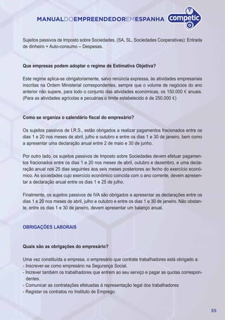 55
MANUALDOEMPREENDEDOREMESPANHA
Sujeitos passivos de Imposto sobre Sociedades, (SA, SL, Sociedades Cooperativas): Entrada
de dinheiro + Auto-consumo – Despesas.
Que empresas podem adoptar o regime de Estimativa Objetiva?
Este regime aplica-se obrigatoriamente, salvo renúncia expressa, às atividades empresariais
inscritas na Ordem Ministerial correspondentes, sempre que o volume de negócios do ano
anterior não supere, para todo o conjunto das atividades económicas, os 150.000 € anuais.
(Para as atividades agrícolas e pecuárias o limite estabelecido é de 250.000 €)
Como se organiza o calendário fiscal do empresário?
Os sujeitos passivos de I.R.S., estão obrigados a realizar pagamentos fracionados entre os
dias 1 e 20 nos meses de abril, julho e outubro e entre os dias 1 e 30 de janeiro, bem como
a apresentar uma declaração anual entre 2 de maio e 30 de junho.
Por outro lado, os sujeitos passivos de Imposto sobre Sociedades devem efetuar pagamen-
tos fracionados entre os dias 1 e 20 nos meses de abril, outubro e dezembro, e uma decla-
ração anual nos 25 dias seguintes aos seis meses posteriores ao fecho do exercício econó-
mico. As sociedades cujo exercício económico coincida com o ano corrente, devem apresen-
tar a declaração anual entre os dias 1 e 25 de julho.
Finalmente, os sujeitos passivos de IVA são obrigados a apresentar as declarações entre os
dias 1 e 20 nos meses de abril, julho e outubro e entre os dias 1 e 30 de janeiro. Não obstan-
te, entre os dias 1 e 30 de janeiro, devem apresentar um balanço anual.
OBRIGAÇÕES LABORAIS
Quais são as obrigações do empresário?
Uma vez constituída a empresa, o empresário que contrate trabalhadores está obrigado a:
- Inscrever-se como empresário na Segurança Social.
- Increver também os trabalhadores que entrem ao seu serviço e pagar as quotas correspon-
dentes.
- Comunicar as contratações efetuadas à representação legal dos trabalhadores
- Registar os contratos no Instituto de Emprego.
 