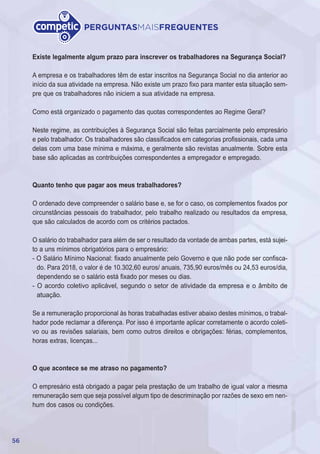 56
PERGUNTASMAISFREQUENTES
Existe legalmente algum prazo para inscrever os trabalhadores na Segurança Social?
A empresa e os trabalhadores têm de estar inscritos na Segurança Social no dia anterior ao
início da sua atividade na empresa. Não existe um prazo fixo para manter esta situação sem-
pre que os trabalhadores não iniciem a sua atividade na empresa.
Como está organizado o pagamento das quotas correspondentes ao Regime Geral?
Neste regime, as contribuições à Segurança Social são feitas parcialmente pelo empresário
e pelo trabalhador. Os trabalhadores são classificados em categorias profissionais, cada uma
delas com uma base mínima e máxima, e geralmente são revistas anualmente. Sobre esta
base são aplicadas as contribuições correspondentes a empregador e empregado.
Quanto tenho que pagar aos meus trabalhadores?
O ordenado deve compreender o salário base e, se for o caso, os complementos fixados por
circunstâncias pessoais do trabalhador, pelo trabalho realizado ou resultados da empresa,
que são calculados de acordo com os critérios pactados.
O salário do trabalhador para além de ser o resultado da vontade de ambas partes, está sujei-
to a uns mínimos obrigatórios para o empresário:
- O Salário Mínimo Nacional: fixado anualmente pelo Governo e que não pode ser confisca-
do. Para 2018, o valor é de 10.302,60 euros/ anuais, 735,90 euros/mês ou 24,53 euros/dia,
dependendo se o salário está fixado por meses ou dias.
- O acordo coletivo aplicável, segundo o setor de atividade da empresa e o âmbito de
atuação.
Se a remuneração proporcional às horas trabalhadas estiver abaixo destes mínimos, o trabal-
hador pode reclamar a diferença. Por isso é importante aplicar corretamente o acordo coleti-
vo ou as revisões salariais, bem como outros direitos e obrigações: férias, complementos,
horas extras, licenças...
O que acontece se me atraso no pagamento?
O empresário está obrigado a pagar pela prestação de um trabalho de igual valor a mesma
remuneração sem que seja possível algum tipo de descriminação por razões de sexo em nen-
hum dos casos ou condições.
 