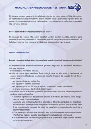 57
MANUALDOEMPREENDEDOREMESPANHA
Os juros de mora no pagamento do salário será de dez por cento sobre a dívida. Além disso,
os créditos salariais dos últimos trinta dias de trabalho e que a quantia não supere o dobro do
salário mínimo nacional gozam de preferência sobre qualquer outro crédito se o empresário
não estiver na falência.
Posso contratar trabalhadores menores de idade?
Os menores de 16 anos não podem trabalhar. Existem também medidas protetoras para
menores de 18 anos; assim sendo, os menores de idade não podem trabalhar horas extra ou
trabalhos noturnos, nem nenhuma atividade que seja prejudicial para a saúde.
OUTRAS OBRIGAÇÕES
Em que consiste a obrigação do empresário no que diz respeito à segurança do trabalho?
Ao empresário cabe a responsabilidade de garantir a segurança e a saúde dos trabalhado-
res, para isso deve:
- Evitar riscos na medida do possível.
- Avaliar riscos que sejam inevitáveis. Essa avaliação deve ser feita no início da atividade ou
quando sejam modificadas as condições de trabalho. O estudo da situação deverá debru-
çar-se sobre:
• as caracteristicas das instalações.
• as equipas de trabalho existentes.
• os agentes químicos, físicos e biológicos presentes ou usados na atividade.
• A própria organização da atividade desenvolvida.
- Planificar e aplicar a atividade preventiva. No âmbito desta atividade preventiva podemos
destacar as seguintes ações:
• Avaliar as repercussões das decisões tomadas e atividades da empresa sobre a segu-
rança e saúde dos trabalhadores.
• Assegurar uma proteção suficiente e adaptada às diferentes condições dos trabalhado-
res da empresa (em especial em relação às trabalhadoras grávidas ou que tenham dado
à luz recentemente, menores de idade ou trabalhadores especialmente sensíveis a
determinados riscos).
• Estabelecer procedimentos de formação para os trabalhadores e seus representantes.
• Planificar as medidas a adotar perante possíveis situações de emergência.
• Estabelecer canais de comunicação para receber propostas e sugestões dos trabalha-
dores ou representantes.
 