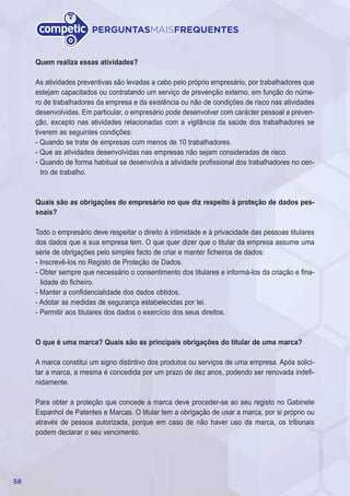 58
PERGUNTASMAISFREQUENTES
Quem realiza essas atividades?
As atividades preventivas são levadas a cabo pelo próprio empresário, por trabalhadores que
estejam capacitados ou contratando um serviço de prevenção externo, em função do núme-
ro de trabalhadores da empresa e da existência ou não de condições de risco nas atividades
desenvolvidas. Em particular, o empresário pode desenvolver com carácter pessoal a preven-
ção, excepto nas atividades relacionadas com a vigilância da saúde dos trabalhadores se
tiverem as seguintes condições:
- Quando se trate de empresas com menos de 10 trabalhadores.
- Que as atividades desenvolvidas nas empresas não sejam consideradas de risco.
- Quando de forma habitual se desenvolva a atividade profissional dos trabalhadores no cen-
tro de trabalho.
Quais são as obrigações do empresário no que diz respeito à proteção de dados pes-
soais?
Todo o empresário deve respeitar o direito à intimidade e à privacidade das pessoas titulares
dos dados que a sua empresa tem. O que quer dizer que o titular da empresa assume uma
série de obrigações pelo simples facto de criar e manter ficheiros de dados:
- Inscrevê-los no Registo de Proteção de Dados.
- Obter sempre que necessário o consentimento dos titulares e informá-los da criação e fina-
lidade do ficheiro.
- Manter a confidencialidade dos dados obtidos.
- Adotar as medidas de segurança estabelecidas por lei.
- Permitir aos titulares dos dados o exercício dos seus direitos.
O que é uma marca? Quais são as principais obrigações do titular de uma marca?
A marca constitui um signo distintivo dos produtos ou serviços de uma empresa. Após solici-
tar a marca, a mesma é concedida por um prazo de dez anos, podendo ser renovada indefi-
nidamente.
Para obter a proteção que concede a marca deve proceder-se ao seu registo no Gabinete
Espanhol de Patentes e Marcas. O titular tem a obrigação de usar a marca, por si próprio ou
através de pessoa autorizada, porque em caso de não haver uso da marca, os tribunais
podem declarar o seu vencimento.
 