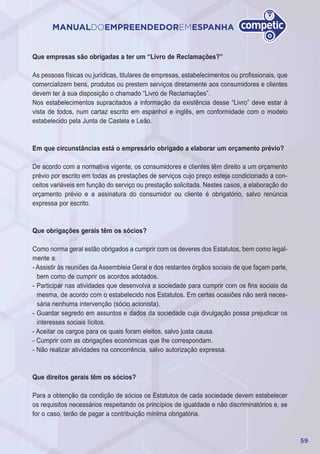 59
MANUALDOEMPREENDEDOREMESPANHA
Que empresas são obrigadas a ter um “Livro de Reclamações?”
As pessoas físicas ou jurídicas, titulares de empresas, estabelecimentos ou profissionais, que
comercializem bens, produtos ou prestem serviços diretamente aos consumidores e clientes
devem ter à sua disposição o chamado “Livro de Reclamações”.
Nos estabelecimentos supracitados a informação da existência desse “Livro” deve estar à
vista de todos, num cartaz escrito em espanhol e inglês, em conformidade com o modelo
estabelecido pela Junta de Castela e Leão.
Em que circunstâncias está o empresário obrigado a elaborar um orçamento prévio?
De acordo com a normativa vigente, os consumidores e clientes têm direito a um orçamento
prévio por escrito em todas as prestações de serviços cujo preço esteja condicionado a con-
ceitos variáveis em função do serviço ou prestação solicitada. Nestes casos, a elaboração do
orçamento prévio e a assinatura do consumidor ou cliente é obrigatório, salvo renúncia
expressa por escrito.
Que obrigações gerais têm os sócios?
Como norma geral estão obrigados a cumprir com os deveres dos Estatutos, bem como legal-
mente a:
- Assistir às reuniões da Assembleia Geral e dos restantes órgãos sociais de que façam parte,
bem como de cumprir os acordos adotados.
- Participar nas atividades que desenvolva a sociedade para cumprir com os fins sociais da
mesma, de acordo com o estabelecido nos Estatutos. Em certas ocasiões não será neces-
sária nenhuma intervenção (sócio acionista).
- Guardar segredo em assuntos e dados da sociedade cuja divulgação possa prejudicar os
interesses sociais lícitos.
- Aceitar os cargos para os quais foram eleitos, salvo justa causa.
- Cumprir com as obrigações económicas que lhe correspondam.
- Não realizar atividades na concorrência, salvo autorização expressa.
Que direitos gerais têm os sócios?
Para a obtenção da condição de sócios os Estatutos de cada sociedade devem estabelecer
os requisitos necessários respeitando os princípios de igualdade e não discriminatórios e, se
for o caso, terão de pagar a contribuição mínima obrigatória.
 
