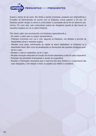 60
PERGUNTASMAISFREQUENTES
Quanto a deixar de ser sócio, têm direito a decidir livremente, avisando com antecedência o
Conselho de Administração de acordo com os Estatutos, nunca superior a um ano. Os
Estatutos podem obrigar os sócios à continuidade na sociedade até ao fim do exercício eco-
nómico. Por outro lado, esta continuidade poderá ser obrigatória quando já não houver os
requisitos exigidos por Lei ou pelos Estatutos.
Têm direito (além dos reconhecidos nos Estatutos) especialmente a:
- Ser eleitor e eleito para os cargos representativos.
- Participar livremente com voz e voto, segundo os Estatutos, nos debates e acordos da
Asssembleia Geral e restantes órgãos.
- Receber juros pelas contribuições ao capital se assim estabelecer os Estatutos ou a
Assembleia Geral. Bem como às atualizações ou devoluções das quantias entregues quan-
do for o caso.
- Receber o retorno cooperativo, se for o caso.
- Receber formação adequada em função dos fundos destinados a este fim pela cooperativa.
- Participar nas atividades empresariais e sociais da cooperativa.
- Receber a informação necessária para o exercício dos seus direitos e o cumprimento das
suas obrigações, e em relação a todos os aspetos que afetem a sociedade.
 