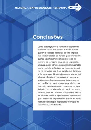 61
MANUALDOEMPREENDEDOREMESPANHA
Conclusoes
Com a elaboração deste Manual não se pretende
fazer uma análise exaustiva de todos os aspetos
que tem o processo de criação de uma empresa,
mas sim dar resposta às dúvidas que com maior fre-
quência nos chegam dos empreendedores no
momento de começar o seu projecto empresarial.
Uma vez que os trâmites iniciais estejam superados,
o empreendedor enfrenta-se ao desafio de sobrevi-
ver no mercado e este é um trabalho que diariamen-
te lhe trará novas dúvidas, obrigando-o a tomar deci-
sões que o levarão ao fracasso ou ao sucesso. A
análise destes fatores daria lugar à elaboração de
um novo Manual; basta simplesmente referir como
conclusão a este estudo que, junto com a necessi-
dade de contínua adaptação e inovação, a chave do
sucesso passa por consolidar uma empresa nascida
em alicerces sólidos e é precisamente neste aspeto
que o trabalho do empreendedor, que um dia definiu
objetivos e estratégias no processo de criação da
sua empresa, é fundamental.
~
 