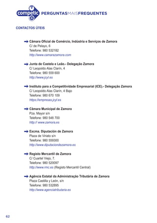 62
PERGUNTASMAISFREQUENTES
CONTACTOS ÚTEIS
Câmara Oficial de Comércio, Indústria e Serviços de Zamora
C/ de Pelayo, 6
Telefone: 980 532182
http://www.camarazamora.com
Junta de Castela e Leão.- Delegação Zamora
C/ Leopoldo Alas Clarín, 4
Telefone: 980 559 600
http://www.jcyl.es
Instituto para a Competitividade Empresarial (ICE).- Delegação Zamora
C/ Leopoldo Alas Clarín, 4 Bajo
Telefone: 980 670 109
https://empresas.jcyl.es
Câmara Municipal de Zamora
Pza. Mayor s/n
Telefone: 980 548 700
http:// www.zamora,es
Excma. Diputación de Zamora
Plaza de Viriato s/n
Telefone: 980 559300
http://www.diputaciondezamora.es
Registo Mercantil de Zamora
C/ Cuartel Viejo, 7.
Telefone: 980 520097
http://www.rmc.es (Registo Mercantil Central)
Agência Estatal da Administração Tributária de Zamora
Plaza Castilla y León, s/n
Telefone: 980 532895
http://www.agenciatributaria.es
 