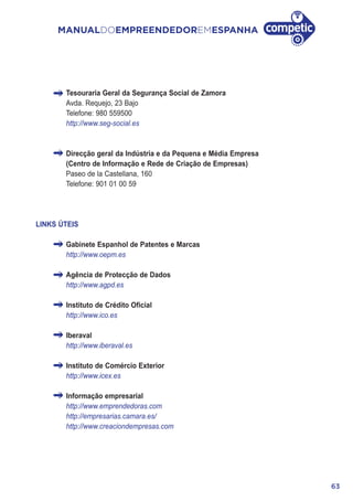 63
MANUALDOEMPREENDEDOREMESPANHA
Tesouraria Geral da Segurança Social de Zamora
Avda. Requejo, 23 Bajo
Telefone: 980 559500
http://www.seg-social.es
Direcção geral da Indústria e da Pequena e Média Empresa
(Centro de Informação e Rede de Criação de Empresas)
Paseo de la Castellana, 160
Telefone: 901 01 00 59
LINKS ÚTEIS
Gabinete Espanhol de Patentes e Marcas
http://www.oepm.es
Agência de Protecção de Dados
http://www.agpd.es
Instituto de Crédito Oficial
http://www.ico.es
Iberaval
http://www.iberaval.es
Instituto de Comércio Exterior
http://www.icex.es
Informação empresarial
http://www.emprendedoras.com
http://empresarias.camara.es/
http://www.creaciondempresas.com
 