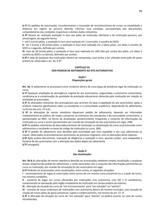 99
§ 1º Os pedidos de autorização, reconhecimento e renovação de reconhecimento de cursos na modalidade a
distância em regime de parceria deverão informar essa condição, acompanhada dos documentos
comprobatórios das condições respectivas e demais dados relevantes.
§ 2º Deverá ser realizada avaliação in loco aos pólos da instituição ofertante e da instituição parceira, por
amostragem, da seguinte forma:
I - até 5 (cinco) pólos, a avaliação in loco será realizada em 1 (um) pólo, à escolha da SEED;
II - de 5 (cinco) a 20 (vinte) pólos, a avaliação in loco será realizada em 2 (dois) pólos, um deles à escolha da
SEED e o segundo, definido por sorteio;
III- mais de 20 (vinte) pólos, a avaliação in loco será realizada em 10% (dez por cento) dos pólos, um deles à
escolha da SEED e os demais, definidos por sorteio.
§ 3º A sede de qualquer das instituições deverá ser computada, caso venha a ser utilizada como pólo de apoio
presencial, observado o art. 45, § 3º.
CAPÍTULO VII
DOS PEDIDOS DE ADITAMENTO AO ATO AUTORIZATIVO
Seção I
Disposições gerais
Art. 56. O aditamento se processará como incidente dentro de uma etapa da existência legal da instituição ou
curso.
§ 1º Qualquer ampliação da abrangência original do ato autorizativo, resguardada a autonomia universitária,
condiciona-se à comprovação da qualidade da prestação educacional oferecida pela instituição em relação às
atividades já autorizadas.
§ 2º As alterações relevantes dos pressupostos que serviram de base à expedição do ato autorizativo, aptas a
produzir impactos significativos sobre os estudantes e a comunidade acadêmica, dependerão de aditamento,
na forma dos arts. 57 e 61.
§ 3º As alterações de menor relevância dispensam pedido de aditamento, devendo ser informadas
imediatamente ao público, de modo a preservar os interesses dos estudantes e da comunidade universitária, e
apresentadas ao MEC, na forma de atualização, posteriormente integrando o conjunto de informações da
instituição ou curso a serem apresentadas por ocasião da renovação do ato autorizativo em vigor. (NR)
§ 4º Os pedidos voluntários de descredenciamento de instituição ou desativação do curso se processarão como
aditamentos e resultarão na baixa do código da instituição ou curso. (NR)
§ 5º O pedido de aditamento será decidido pela autoridade que tiver expedido o ato cujo aditamento se
requer, observados os procedimentos pertinentes ao processo originário, com as alterações deste Capítulo.
§ 6º Após análise documental, realização de diligências e avaliação in loco, quando couber, será reexpedida a
Portaria de ato autorizativo com a alteração dos dados objeto do aditamento.
§ 7º [revogado]
Seção II
Das atualizações
Art. 56-A As alterações de menor relevância deverão ser processadas mediante simples atualização, a qualquer
tempo, dispensando pedido de aditamento, e serão apreciadas com o conjunto das informações pertinentes ao
curso ou instituição, por ocasião da renovação do ato autorizativo em vigor.
§ 1º Poderão ser processadas como atualizações, entre outras, as seguintes situações:
I - remanejamento de vagas já autorizadas entre turnos de um mesmo curso presencial ou a criação de turno,
nas mesmas condições;
II - aumento de vagas em cursos oferecidos por instituições com autonomia, com IGC e CI satisfatórios,
comprovando-se aprovação pelo órgão competente da instituição em campo próprio do sistema;
III - alteração da situação do curso de "em funcionamento" para "em extinção" ou "extinto";
IV - inserção de novos endereços de instituições com autonomia dentro do mesmo município, com exceção da
criação de novos pólos de apoio presencial, sujeita a credenciamento, nos termos do art. 57, III.
§ 2º A alteração da situação do curso de "em extinção" para "extinto" só poderá ocorrer no caso de cursos
reconhecidos.
 