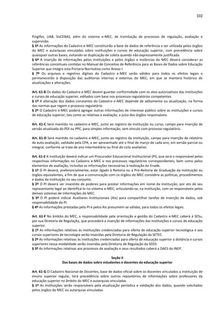 102
PingIfes, UAB, SisCEBAS, além do sistema e-MEC, de tramitação de processos de regulação, avaliação e
supervisão.
§ 5º As informações do Cadastro e-MEC constituirão a base de dados de referência a ser utilizada pelos órgãos
do MEC e autarquias vinculadas sobre instituições e cursos de educação superior, com precedência sobre
quaisquer outras bases, evitando-se duplicação de coleta quando não expressamente justificada.
§ 6º A inserção de informações pelas instituições e pelos órgãos e instâncias do MEC deverá considerar as
referências conceituais contidas no Manual de Conceitos de Referência para as Bases de Dados sobre Educação
Superior que integra esta Portaria Normativa como Anexo I.
§ 7º Os arquivos e registros digitais do Cadastro e-MEC serão válidos para todos os efeitos legais e
permanecerão à disposição das auditorias internas e externas do MEC, em que se manterá histórico de
atualizações e alterações.
Art. 61-B Os dados do Cadastro e-MEC devem guardar conformidade com os atos autorizativos das instituições
e cursos de educação superior, editados com base nos processos regulatórios competentes.
§ 1º A alteração dos dados constantes do Cadastro e-MEC depende de aditamento ou atualização, na forma
das normas que regem o processo regulatório.
§ 2º O Cadastro e-MEC poderá agregar outras informações de interesse público sobre as instituições e cursos
de educação superior, tais como as relativas à avaliação, a juízo dos órgãos responsáveis.
Art. 61-C Será mantido no cadastro e-MEC, junto ao registro da instituição ou curso, campo para inserção de
versão atualizada do PDI ou PPC, para simples informação, sem vínculo com processo regulatório.
Art. 61-D Será mantido no cadastro e-MEC, junto ao registro da instituição, campo para inserção de relatório
de auto-avaliação, validado pela CPA, a ser apresentado até o final de março de cada ano, em versão parcial ou
integral, conforme se trate de ano intermediário ou final do ciclo avaliativo.
Art. 61-E A instituição deverá indicar um Procurador Educacional Institucional (PI), que será o responsável pelas
respectivas informações no Cadastro e-MEC e nos processos regulatórios correspondentes, bem como pelos
elementos de avaliação, incluídas as informações necessárias à realização do Enade.
§ 1º O PI deverá, preferencialmente, estar ligado à Reitoria ou à Pró-Reitoria de Graduação da instituição ou
órgãos equivalentes, a fim de que a comunicação com os órgãos do MEC considere as políticas, procedimentos
e dados da instituição no seu conjunto.
§ 2º O PI deverá ser investido de poderes para prestar informações em nome da instituição, por ato de seu
representante legal ao identificá-lo no sistema e-MEC, articulando-se, na instituição, com os responsáveis pelos
demais sistemas de informações do MEC.
§ 3º O PI poderá indicar Auxiliares Institucionais (AIs) para compartilhar tarefas de inserção de dados, sob
responsabilidade do PI.
§ 4º As informações prestadas pelo PI e pelos AIs presumem-se válidas, para todos os efeitos legais.
Art. 61-F No âmbito do MEC, a responsabilidade pela orientação e gestão do Cadastro e-MEC caberá à SESu,
por sua Diretoria de Regulação, que procederá a inserção de informações das instituições e cursos de educação
superior.
§ 1º As informações relativas às instituições credenciadas para oferta de educação superior tecnológica e aos
cursos superiores de tecnologia serão inseridas pela Diretoria de Regulação da SETEC.
§ 2º As informações relativas às instituições credenciadas para oferta de educação superior a distância e cursos
superiores nessa modalidade serão inseridas pela Diretoria de Regulação da SEED.
§ 3º As informações relativas aos processos de avaliação e seus resultados caberá a DAES do INEP.
Seção II
Das bases de dados sobre estudantes e docentes da educação superior
Art. 61-G O Cadastro Nacional de Docentes, base de dados oficial sobre os docentes vinculados a instituição de
ensino superior regular, terá precedência sobre outros repositórios de informações sobre professores da
educação superior no âmbito do MEC e autarquias vinculadas.
§ 1º As instituições serão responsáveis pela atualização periódica e validação dos dados, quando solicitadas
pelos órgãos do MEC ou autarquias vinculadas.
 