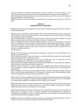 104
§ 2º Os resultados da avaliação ficarão disponíveis ao sistema estadual e do Distrito Federal, a quem
incumbirão as análises documental e de mérito, como fundamento para as decisões de cunho regulatório.
§ 3º A aprovação e acompanhamento do protocolo de compromisso, quando for o caso, cabe à autoridade
regulatória estadual ou do Distrito Federal.
§ 4º Os processos de que trata este artigo são isentos de taxa de avaliação, nos termos da Lei nº 10.870, de
2004.
CAPÍTULO X
DISPOSIÇÕES FINAIS E TRANSITÓRIAS
Art. 62 O ingresso de processos regulatórios no sistema observará calendário previamente definido em Portaria
do Ministro da Educação.
Art. 63 Os cursos cujos pedidos de reconhecimento tenham sido protocolados dentro do prazo e não tenham
sido decididos até a data de conclusão da primeira turma consideram-se reconhecidos, exclusivamente para
fins de expedição e registro de diplomas.
§ 1º A instituição poderá se utilizar da prerrogativa prevista no caput enquanto não for proferida a decisão
definitiva no processo de reconhecimento, tendo como referencial a avaliação. (NR)
§ 2º As instituições que foram credenciadas experimentalmente, nos termos do art. 80 da Lei nº 9.394, de
1996, na modalidade de EAD, para atuação no âmbito do Sistema Universidade Aberta do Brasil, constantes
dos anexos das Portarias nºs. 858, de 04 de setembro de 2009, e 1.050, de 22 de agosto de 2008, poderão se
utilizar da prerrogativa prevista no caput, para os processos de reconhecimento dos respectivos cursos a
distância, protocolados até o dia 31
de janeiro de 2011.
Art. 64. O sistema Sapiens será progressivamente desativado, à medida que suas funcionalidades forem
absorvidas pelo sistema e-MEC.
§ 1º Os processos iniciados no Sapiens, incluindo-se os respectivos aditamentos, seguirão tramitando naquele
sistema até a expiração do ato autorizativo em vigor.
§ 2º Os pedidos de atos autorizativos novos ou em renovação, bem como os aditamentos dos atos
autorizativos expedidos no e-MEC deverão ser protocolados nesse sistema.
§ 3º Por ocasião do protocolo de pedido de ato autorizativo de instituição ou curso cujos dados não integrem o
e-MEC, deverão ser preenchidos os formulários respectivos.
§ 4º Por ocasião do protocolo, no sistema e-MEC, quando disponível, de pedido de aditamento de ato
autorizativo gerado no Sapiens, deverão ser preenchidos os formulários completos, para fins de atualização do
banco de dados.
§ 5º Os formulários constantes de sistemas próprios do MEC ou do INEP relacionados às funções objeto do
sistema e-MEC deverão progressivamente ser reorientados no sentido da plena interoperabilidade, visando
eliminar a duplicidade de alimentação de dados por parte dos usuários.
Art. 65. Para fins do sistema estabelecido nesta Portaria, os pedidos de avaliação relacionados à renovação dos
atos autorizativos de instituições reconhecidas segundo a legislação anterior à edição da Lei nº 9.394, de 1996,
serão equiparados aos pedidos de recredenciamento e tramitarão na forma desses.
Art. 66. Na hipótese de reestruturação de órgãos do MEC que não afete substancialmente o fluxo de processos
disciplinados nesta Portaria, as menções a Secretarias e suas Diretorias deverão ser aplicadas em relação a
órgãos equivalentes que vierem a desempenhar as suas funções.
Art. 67. Quando possível e conveniente, visando minimizar o desconforto dos usuários, evitar duplicidade de
lançamento de informações e obter os melhores resultados da interoperabilidade dos sistemas de
acompanhamento da educação superior, serão aproveitados os números de registros e informações lançados
em outros sistemas do MEC e seus órgãos vinculados.
Art. 68. O sistema será implantado à medida da conclusão e comprovação da segurança de cada um de seus
módulos, com base em critérios técnicos próprios da tecnologia da informação.
 