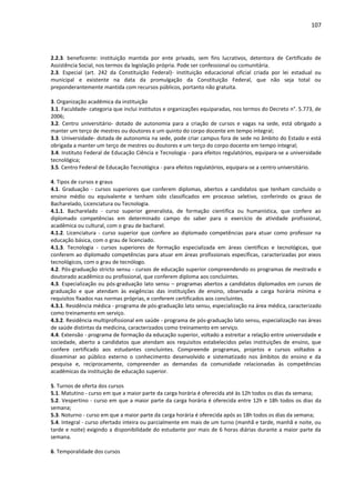 107
2.2.3. beneficente: instituição mantida por ente privado, sem fins lucrativos, detentora de Certificado de
Assistência Social, nos termos da legislação própria. Pode ser confessional ou comunitária.
2.3. Especial (art. 242 da Constituição Federal)- instituição educacional oficial criada por lei estadual ou
municipal e existente na data da promulgação da Constituição Federal, que não seja total ou
preponderantemente mantida com recursos públicos, portanto não gratuita.
3. Organização acadêmica da instituição
3.1. Faculdade- categoria que inclui institutos e organizações equiparadas, nos termos do Decreto n°. 5.773, de
2006;
3.2. Centro universitário- dotado de autonomia para a criação de cursos e vagas na sede, está obrigado a
manter um terço de mestres ou doutores e um quinto do corpo docente em tempo integral;
3.3. Universidade- dotada de autonomia na sede, pode criar campus fora de sede no âmbito do Estado e está
obrigada a manter um terço de mestres ou doutores e um terço do corpo docente em tempo integral;
3.4. Instituto Federal de Educação Ciência e Tecnologia - para efeitos regulatórios, equipara-se a universidade
tecnológica;
3.5. Centro Federal de Educação Tecnológica - para efeitos regulatórios, equipara-se a centro universitário.
4. Tipos de cursos e graus
4.1. Graduação - cursos superiores que conferem diplomas, abertos a candidatos que tenham concluído o
ensino médio ou equivalente e tenham sido classificados em processo seletivo, conferindo os graus de
Bacharelado, Licenciatura ou Tecnologia.
4.1.1. Bacharelado - curso superior generalista, de formação científica ou humanística, que confere ao
diplomado competências em determinado campo do saber para o exercício de atividade profissional,
acadêmica ou cultural, com o grau de bacharel.
4.1.2. Licenciatura - curso superior que confere ao diplomado competências para atuar como professor na
educação básica, com o grau de licenciado.
4.1.3. Tecnologia - cursos superiores de formação especializada em áreas científicas e tecnológicas, que
conferem ao diplomado competências para atuar em áreas profissionais específicas, caracterizadas por eixos
tecnológicos, com o grau de tecnólogo.
4.2. Pós-graduação stricto sensu - cursos de educação superior compreendendo os programas de mestrado e
doutorado acadêmico ou profissional, que conferem diploma aos concluintes.
4.3. Especialização ou pós-graduação lato sensu – programas abertos a candidatos diplomados em cursos de
graduação e que atendam às exigências das instituições de ensino, observada a carga horária mínima e
requisitos fixados nas normas próprias, e conferem certificados aos concluintes.
4.3.1. Residência médica - programa de pós-graduação lato sensu, especialização na área médica, caracterizado
como treinamento em serviço.
4.3.2. Residência multiprofissional em saúde - programa de pós-graduação lato sensu, especialização nas áreas
de saúde distintas da medicina, caracterizados como treinamento em serviço.
4.4. Extensão - programa de formação da educação superior, voltado a estreitar a relação entre universidade e
sociedade, aberto a candidatos que atendam aos requisitos estabelecidos pelas instituições de ensino, que
confere certificado aos estudantes concluintes. Compreende programas, projetos e cursos voltados a
disseminar ao público externo o conhecimento desenvolvido e sistematizado nos âmbitos do ensino e da
pesquisa e, reciprocamente, compreender as demandas da comunidade relacionadas às competências
acadêmicas da instituição de educação superior.
5. Turnos de oferta dos cursos
5.1. Matutino - curso em que a maior parte da carga horária é oferecida até às 12h todos os dias da semana;
5.2. Vespertino - curso em que a maior parte da carga horária é oferecida entre 12h e 18h todos os dias da
semana;
5.3. Noturno - curso em que a maior parte da carga horária é oferecida após as 18h todos os dias da semana;
5.4. Integral - curso ofertado inteira ou parcialmente em mais de um turno (manhã e tarde, manhã e noite, ou
tarde e noite) exigindo a disponibilidade do estudante por mais de 6 horas diárias durante a maior parte da
semana.
6. Temporalidade dos cursos
 
