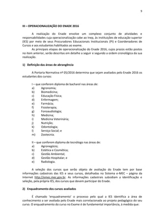 9
III – OPERACIONALIZAÇÃO DO ENADE 2016
A realização do Enade envolve um complexo conjunto de atividades e
responsabilidades cuja operacionalização cabe ao Inep, às instituições de educação superior
(IES) por meio de seus Procuradores Educacionais Institucionais (PI) e Coordenadores de
Cursos e aos estudantes habilitados ao exame.
As principais etapas de operacionalização do Enade 2016, cujos prazos estão postos
no item anterior, serão descritas em detalhe a seguir e segundo a ordem cronológica da sua
realização.
1) Definição das áreas de abrangência
A Portaria Normativa nº 05/2016 determina que sejam avaliados pelo Enade 2016 os
estudantes dos cursos:
I – que conferem diploma de bacharel nas áreas de:
a) Agronomia;
b) Biomedicina;
c) Educação Física;
d) Enfermagem;
e) Farmácia;
f) Fisioterapia;
g) Fonoaudiologia;
h) Medicina;
i) Medicina Veterinária;
j) Nutrição;
k) Odontologia;
l) Serviço Social; e
m) Zootecnia.
II – que conferem diploma de tecnólogo nas áreas de:
a) Agronegócio;
b) Estética e Cosmética;
c) Gestão Ambiental;
d) Gestão Hospitalar; e
e) Radiologia.
A seleção dos cursos que serão objeto de avaliação do Enade tem por base
informações cadastrais das IES e seus cursos, detalhadas no Sistema e-MEC – página da
Internet http://emec.mec.gov.br. As informações cadastrais subsidiam a identificação e
seleção, pela própria IES, dos cursos que devem participar do Enade.
2) Enquadramento dos cursos avaliados
É chamado ‘enquadramento’ o processo pelo qual a IES identifica a área de
conhecimento a ser avaliada pelo Enade mais correlacionada ao projeto pedagógico do seu
curso. O enquadramento do curso no Exame é de fundamental importância, à medida que:
 