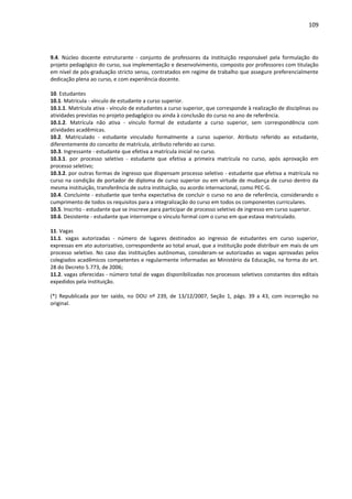 109
9.4. Núcleo docente estruturante - conjunto de professores da instituição responsável pela formulação do
projeto pedagógico do curso, sua implementação e desenvolvimento, composto por professores com titulação
em nível de pós-graduação stricto sensu, contratados em regime de trabalho que assegure preferencialmente
dedicação plena ao curso, e com experiência docente.
10. Estudantes
10.1. Matrícula - vínculo de estudante a curso superior.
10.1.1. Matrícula ativa - vínculo de estudantes a curso superior, que corresponde à realização de disciplinas ou
atividades previstas no projeto pedagógico ou ainda à conclusão do curso no ano de referência.
10.1.2. Matrícula não ativa - vínculo formal de estudante a curso superior, sem correspondência com
atividades acadêmicas.
10.2. Matriculado - estudante vinculado formalmente a curso superior. Atributo referido ao estudante,
diferentemente do conceito de matrícula, atributo referido ao curso.
10.3. Ingressante - estudante que efetiva a matrícula inicial no curso.
10.3.1. por processo seletivo - estudante que efetiva a primeira matrícula no curso, após aprovação em
processo seletivo;
10.3.2. por outras formas de ingresso que dispensam processo seletivo - estudante que efetiva a matrícula no
curso na condição de portador de diploma de curso superior ou em virtude de mudança de curso dentro da
mesma instituição, transferência de outra instituição, ou acordo internacional, como PEC-G.
10.4. Concluinte - estudante que tenha expectativa de concluir o curso no ano de referência, considerando o
cumprimento de todos os requisitos para a integralização do curso em todos os componentes curriculares.
10.5. Inscrito - estudante que se inscreve para participar de processo seletivo de ingresso em curso superior.
10.6. Desistente - estudante que interrompe o vínculo formal com o curso em que estava matriculado.
11. Vagas
11.1. vagas autorizadas - número de lugares destinados ao ingresso de estudantes em curso superior,
expressas em ato autorizativo, correspondente ao total anual, que a instituição pode distribuir em mais de um
processo seletivo. No caso das instituições autônomas, consideram-se autorizadas as vagas aprovadas pelos
colegiados acadêmicos competentes e regularmente informadas ao Ministério da Educação, na forma do art.
28 do Decreto 5.773, de 2006;
11.2. vagas oferecidas - número total de vagas disponibilizadas nos processos seletivos constantes dos editais
expedidos pela instituição.
(*) Republicada por ter saído, no DOU nº 239, de 13/12/2007, Seção 1, págs. 39 a 43, com incorreção no
original.
 