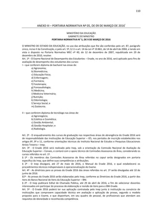 110
ANEXO III – PORTARIA NORMATIVA Nº 05, DE 09 DE MARÇO DE 2016i
MINISTÉRIO DA EDUCAÇÃO
GABINETE DO MINISTRO
PORTARIA NORMATIVA N° 5, DE 9 DE MARÇO DE 2016
O MINISTRO DE ESTADO DA EDUCAÇÃO, no uso das atribuições que lhe são conferidas pelo art. 87, parágrafo
único, inciso II da Constituição, e pelo art. 5º, § 11 e art. 14 da Lei nº 10.861, de 14 de abril de 2004, e tendo em
vista o disposto na Portaria Normativa MEC nº 40, de 12 de dezembro de 2007, republicada em 29 de
dezembro de 2010, resolve:
Art. 1º - O Exame Nacional de Desempenho dos Estudantes – Enade, no ano de 2016, será aplicado para fins de
avaliação de desempenho dos estudantes dos cursos:
I – que conferem diploma de bacharel nas áreas de:
a) Agronomia;
b) Biomedicina;
c) Educação Física;
d) Enfermagem;
e) Farmácia;
f) Fisioterapia;
g) Fonoaudiologia;
h) Medicina;
i) Medicina Veterinária;
j) Nutrição;
k) Odontologia;
l) Serviço Social; e
m) Zootecnia.
II – que conferem diploma de tecnólogo nas áreas de:
a) Agronegócio;
b) Estética e Cosmética;
c) Gestão Ambiental;
d) Gestão Hospitalar; e
e) Radiologia.
Art. 2º - O enquadramento dos cursos de graduação nas respectivas áreas de abrangência do Enade 2016 será
de responsabilidade das Instituições de Educação Superior – IES, nos períodos de inscrição estabelecidos nos
artigos 8º, 9º e 11, conforme orientações técnicas do Instituto Nacional de Estudos e Pesquisas Educacionais
Anísio Teixeira – Inep.
Art. 3º - O Enade 2016 será realizado pelo Inep, sob a orientação da Comissão Nacional de Avaliação da
Educação Superior – Conaes, e contará com o apoio técnico de Comissões Assessoras de Área, considerando os
cursos referidos no art. 1º.
§ 1º - Os membros das Comissões Assessoras de Área referidas no caput serão designados em portaria
específica do Inep, que define suas competências e atribuições.
§ 2º - O Inep divulgará, até 27 de maio de 2016, o Manual do Enade 2016, o qual estabelecerá os
procedimentos técnicos indispensáveis à operacionalização do Exame.
Art. 4º - As diretrizes para as provas do Enade 2016 das áreas referidas no art. 1º serão divulgadas até 10 de
junho de 2016.
§1º - As provas do Enade 2016 serão elaboradas pelo Inep, conforme as Diretrizes do Enade 2016, a partir dos
itens do Banco Nacional de Itens da Educação Superior – BNI.
§ 2º - O Inep publicará Edital de Chamada Pública, até 29 de abril de 2016, a fim de selecionar docentes
interessados em participar do processo de elaboração e revisão de itens para o BNI-Enade.
Art. 5º - O Enade 2016 poderá ter sua aplicação contratada pelo Inep junto à instituição ou consórcio de
instituições que comprovem capacidade técnica em avaliação e aplicação de provas, segundo o modelo
proposto para o Exame, e que disponham, em seu quadro de pessoal, de profissionais que atendam aos
requisitos de idoneidade e reconhecida competência.
 