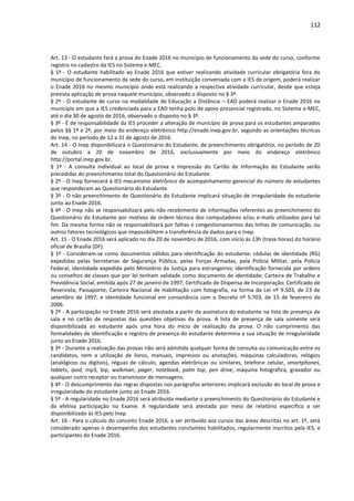 112
Art. 13 - O estudante fará a prova do Enade 2016 no município de funcionamento da sede do curso, conforme
registro no cadastro da IES no Sistema e-MEC.
§ 1º - O estudante habilitado ao Enade 2016 que estiver realizando atividade curricular obrigatória fora do
município de funcionamento da sede do curso, em instituição conveniada com a IES de origem, poderá realizar
o Enade 2016 no mesmo município onde está realizando a respectiva atividade curricular, desde que esteja
prevista aplicação de prova naquele município, observado o disposto no § 3º.
§ 2º - O estudante de curso na modalidade de Educação a Distância – EAD poderá realizar o Enade 2016 no
município em que a IES credenciada para a EAD tenha polo de apoio presencial registrado, no Sistema e-MEC,
até o dia 30 de agosto de 2016, observado o disposto no § 3º.
§ 3º - É de responsabilidade da IES proceder a alteração de município de prova para os estudantes amparados
pelos §§ 1º e 2º, por meio do endereço eletrônico http://enade.inep.gov.br, segundo as orientações técnicas
do Inep, no período de 12 a 31 de agosto de 2016.
Art. 14 - O Inep disponibilizará o Questionário do Estudante, de preenchimento obrigatório, no período de 20
de outubro a 20 de novembro de 2016, exclusivamente por meio do endereço eletrônico
http://portal.inep.gov.br.
§ 1º - A consulta individual ao local de prova e impressão do Cartão de Informação do Estudante serão
precedidas do preenchimento total do Questionário do Estudante.
§ 2º - O Inep fornecerá à IES mecanismo eletrônico de acompanhamento gerencial do número de estudantes
que responderam ao Questionário do Estudante.
§ 3º - O não preenchimento do Questionário do Estudante implicará situação de irregularidade do estudante
junto ao Enade 2016.
§ 4º - O Inep não se responsabilizará pelo não recebimento de informações referentes ao preenchimento do
Questionário do Estudante por motivos de ordem técnica dos computadores e/ou e-mails utilizados para tal
fim. Da mesma forma não se responsabilizará por falhas e congestionamentos das linhas de comunicação, ou
outros fatores tecnológicos que impossibilitem a transferência de dados para o Inep.
Art. 15 - O Enade 2016 será aplicado no dia 20 de novembro de 2016, com início às 13h (treze horas) do horário
oficial de Brasília (DF).
§ 1º - Consideram-se como documentos válidos para identificação do estudante: cédulas de identidade (RG)
expedidas pelas Secretarias de Segurança Pública, pelas Forças Armadas, pela Polícia Militar, pela Polícia
Federal; identidade expedida pelo Ministério da Justiça para estrangeiros; identificação fornecida por ordens
ou conselhos de classes que por lei tenham validade como documento de identidade; Carteira de Trabalho e
Previdência Social, emitida após 27 de janeiro de 1997; Certificado de Dispensa de Incorporação; Certificado de
Reservista; Passaporte; Carteira Nacional de Habilitação com fotografia, na forma da Lei nº 9.503, de 23 de
setembro de 1997; e identidade funcional em consonância com o Decreto nº 5.703, de 15 de fevereiro de
2006.
§ 2º - A participação no Enade 2016 será atestada a partir da assinatura do estudante na lista de presença de
sala e no cartão de respostas das questões objetivas da prova. A lista de presença de sala somente será
disponibilizada ao estudante após uma hora do início de realização da prova. O não cumprimento das
formalidades de identificação e registro de presença do estudante determina a sua situação de irregularidade
junto ao Enade 2016.
§ 3º - Durante a realização das provas não será admitida qualquer forma de consulta ou comunicação entre os
candidatos, nem a utilização de livros, manuais, impressos ou anotações, máquinas calculadoras, relógios
(analógicos ou digitais), réguas de cálculo, agendas eletrônicas ou similares, telefone celular, smartphones,
tablets, ipod, mp3, bip, walkman, pager, notebook, palm top, pen drive, máquina fotográfica, gravador ou
qualquer outro receptor ou transmissor de mensagens.
§ 4º - O descumprimento das regras dispostas nos parágrafos anteriores implicará exclusão do local de prova e
irregularidade do estudante junto ao Enade 2016.
§ 5º - A regularidade no Enade 2016 será atribuída mediante o preenchimento do Questionário do Estudante e
da efetiva participação no Exame. A regularidade será atestada por meio de relatório específico a ser
disponibilizado às IES pelo Inep.
Art. 16 - Para o cálculo do conceito Enade 2016, a ser atribuído aos cursos das áreas descritas no art. 1º, será
considerado apenas o desempenho dos estudantes concluintes habilitados, regularmente inscritos pela IES, e
participantes do Enade 2016.
 
