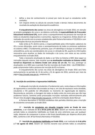 10
I. define a área de conhecimento (a prova) por meio da qual os estudantes serão
avaliados;
II. tem impacto direto no cálculo do conceito Enade e demais índices decorrentes do
resultado da avaliação do desempenho acadêmico.
O enquadramento dos cursos nas áreas de abrangência no Enade 2016, em atenção
ao projeto pedagógico do curso e ao diploma conferido, é responsabilidade do Procurador
Educacional Institucional (PI), assim como o acompanhamento do processo de inscrição de
todos os estudantes (ingressantes e concluintes, regulares ou irregulares). Ambos devem ser
realizados de acordo com os prazos estabelecidos pela Portaria Normativa nº 05/2016 e com
as orientações técnicas do presente Manual.
Cabe ainda ao PI, dentre outras, a responsabilidade pelas informações cadastrais da
IES e cursos oferecidos, assim como o acompanhamento de todos os processos avaliativos
no sistema e-MEC. É fundamental, portanto, que o PI identifique e busque se certificar com
antecedência, junto aos coordenadores de cursos e à direção da IES, quanto às informações
necessárias para atualizar os dados da instituição e do curso, com vistas ao seu correto
enquadramento no Enade 2016.
Toda a necessária atualização de dados a ser feita no Sistema e-MEC deve seguir as
instruções daquele sistema. Vale ressaltar que as atualizações realizadas no Sistema e-MEC
tornam-se disponíveis no Sistema Enade com atraso de um dia. Por isso, postergar as
atualizações no e-MEC para o período final de inscrições do Enade 2016 – dia 07/08/2016 –
pode comprometer todo o processo de inscrição da IES no Exame.
O enquadramento dos cursos nas áreas de abrangência do Enade 2016 será feito
exclusivamente no período de 15 de junho a 31 de agosto de 2016, somente por meio da
página http://enade.inep.gov.br, ambiente IES.
3) Inscrição de concluintes e ingressantes habilitados
A adequada inscrição de estudantes é fundamental, pois, nesta etapa as informações
de ingressantes e concluintes são enviadas ao Inep e, em caso de equívocos nesta atividade,
estudantes e IES poderão ter dificuldades no momento de regularização do diploma.
Recomenda-se, portanto, a checagem de todos os dados antes do envio para que não haja
problemas futuros. Somente serão processadas inscrições realizadas eletronicamente pela
IES por meio da página http://enade.inep.gov.br, conforme orientações deste Manual.
A Portaria Normativa nº 05/2016 estabelece dois períodos distintos para a inscrição
de estudantes convocados ao Enade 2016:
1º - Inscrição de estudantes em situação irregular junto ao Enade de anos
anteriores, a ser realizada de 15 a 29 de junho de 2016. Devem ser inscritos durante esse
período todos os estudantes habilitados ao Enade de anos anteriores que, por qualquer
razão, deixaram de comparecer à prova e não foram beneficiados por dispensa oficial pelo
MEC, conforme o Art. 8º da Portaria Normativa nº 05/2016.
2º - Inscrição de estudantes habilitados ao Enade 2016, a ser realizada de 6 de julho
a 7 de agosto de 2016. Devem ser inscritos durante esse período todos os estudantes
 