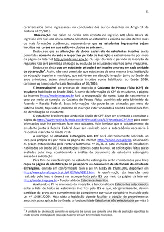 11
caracterizados como ingressantes ou concluintes dos cursos descritos no Artigo 1º da
Portaria nº 05/2016.
Observação: nos casos de cursos com atributo de ingresso ABI (Área Básica de
Ingresso), em que uma única entrada possibilita ao estudante a escolha de uma dentre duas
ou mais formações acadêmicas, recomenda-se que os estudantes ingressantes sejam
inscritos nos cursos em que estão vinculados ao entrarem.
Destaca-se que as alterações de dados cadastrais de estudantes inscritos serão
permitidas somente durante o respectivo período de inscrição e exclusivamente por meio
da página da Internet http://enade.inep.gov.br. Ou seja: durante o período de inscrição de
regulares não será permitida alteração ou exclusão de estudantes inscritos como irregulares.
Destaca-se ainda que um estudante só poderá ser inscrito uma vez em cada unidade
de observação4
. Assim, não será permitido que estudantes de uma mesma área, instituição
de educação superior e município, que estiverem em situação irregular junto ao Enade de
anos anteriores, sejam simultaneamente inscritos como habilitados ao Enade 2016,
conforme os termos da Portaria Normativa nº 05/2016.
É imprescindível ao processo de inscrição o Cadastro de Pessoa Física (CPF) do
estudante habilitado ao Enade 2016. A partir da informação do CPF do estudante, a página
da Internet http://enade.inep.gov.br fará a recuperação do nome, data de nascimento e
sexo por meio de consulta ao Cadastro de Pessoa Física, administrado pelo Ministério da
Fazenda – Receita Federal. Essas informações não poderão ser alteradas por meio do
Sistema Enade, haja vista o processo de inscrição estar vinculado à Receita Federal para fins
de identificação do estudante.
O estudante brasileiro que ainda não dispõe de CPF deve ser orientado a consultar a
página da http://www.receita.fazenda.gov.br/PessoaFisica/CPF/InscricaoCPF.htm para obter
orientações que lhe permitam fazer este cadastro. Vale lembrar que o cadastramento do
estudante junto à Receita Federal deve ser realizado com a antecedência necessária à
respectiva inscrição no Enade 2016.
A inscrição de estudante estrangeiro sem CPF será eletronicamente solicitada ao
Inep pela própria IES por meio da página da Internet http://enade.inep.gov.br, observados
os prazos estabelecidos pela Portaria Normativa nº 05/2016 para inscrição de estudantes
habilitados ao Enade 2016 e orientações técnicas deste Manual. As solicitações feitas serão
avaliadas pelo Inep, considerando a análise do documento de estudante estrangeiro
anexado à solicitação.
Para fins de caracterização de estudante estrangeiro serão consideradas pelo Inep
cópia da página de identificação do passaporte ou documento de identidade do estudante
estrangeiro, emitido em conformidade com a Lei nº. 6.815 de 19/8/1980, disponível em
http://www.planalto.gov.br/ccivil_03/leis/l6815.htm. A confirmação da inscrição será
realizada pelo Inep e deverá ser acompanhada pela IES por meio da página da Internet
http://enade.inep.gov.br – funcionalidade Estudantes inscritos.
Auxiliando o PI no momento da inscrição, a funcionalidade Estudantes selecionados
exibe a lista de todos os estudantes inscritos pela IES e que, obrigatoriamente, devem
participar da prova para cumprimento do componente curricular obrigatório instituído pela
Lei nº 10.861/2004. Haja vista a legislação vigente facultar a adoção de procedimentos
amostrais para aplicação do Enade, a funcionalidade Estudantes não selecionados permite à
4
A unidade de observação consiste no conjunto de cursos que compõe uma área de avaliação específica do
Enade de uma Instituição de Educação Superior em um determinado município.
 