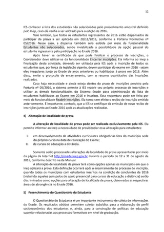 12
IES conhecer a lista dos estudantes não selecionados pelo procedimento amostral definido
pelo Inep, caso ele venha a ser adotado para a edição de 2016.
Vale lembrar, que todos os estudantes ingressantes de 2016 estão dispensados de
participar da prova a ser aplicada em 20/11/2016, conforme a Portaria Normativa nº
05/2016. Nesse caso, a dispensa também será exibida por meio da funcionalidade
Estudantes não selecionados, sendo inviabilizada a possibilidade de opção pessoal do
estudante ingressante pela participação no Enade 2016.
Após haver se certificado de que pode finalizar o processo de inscrições, o
Coordenador deve utilizar-se da funcionalidade Encerrar inscrições. Ela informa ao Inep a
finalização desta atividade, devendo ser utilizada pela IES após a inscrição de todos os
estudantes que, por força da legislação vigente, devem participar do exame em 2016 - sejam
eles irregulares junto ao Enade de anos anteriores ou habilitados à prova em 2016. Além
disso, emite o protocolo de encerramento, com o resumo quantitativo das inscrições
realizadas.
Caso haja necessidade e ainda esteja dentro do prazo de inscrições previsto pela
Portaria nº 05/2016, o sistema permite à IES reabrir seu próprio processo de inscrições e
utilizar as demais funcionalidades do Sistema Enade para administração da lista de
estudantes habilitados ao Exame em 2016 e inscritos. Esta reabertura pode ser feita por
meio da funcionalidade Reabrir inscrições. Ela torna sem efeito o recibo de inscrição emitido
anteriormente. É importante, contudo, que a IES se certifique da emissão de novo recibo de
inscrições junto ao Enade 2016 após as atualizações realizadas.
4) Alteração de localidade de prova
A alteração de localidade de prova pode ser realizada exclusivamente pela IES. Ela
permite informar ao Inep a necessidade de providenciar essa alteração para estudantes:
I. em desenvolvimento de atividades curriculares obrigatórias fora do município sede
do próprio curso na data de realização do Exame;
II. de cursos de educação a distância.
Somente serão processadas alterações de localidade de prova apresentadas por meio
da página da Internet http://enade.inep.gov.br durante o período de 12 a 31 de agosto de
2016, conforme descrito neste Manual.
A alteração de localidade de prova terá como opções apenas os municípios em que o
Inep aplicará a prova. Esta definição ocorrerá após o encerramento do processo de inscrição,
quando todos os municípios com estudantes inscritos na condição de concluintes de 2016
(incluindo aqueles com polos de apoio presencial para cursos de educação a distância) serão
discriminados como opções para alteração de localidade de prova, observadas as respectivas
áreas de abrangência no Enade 2016.
5) Preenchimento do Questionário do Estudante
O Questionário do Estudante é um importante instrumento de coleta de informações
do Enade. Os resultados obtidos permitem coletar subsídios para a elaboração do perfil
socioeconômico dos estudantes e, ainda, para a construção de políticas de educação
superior relacionadas aos processos formativos em nível de graduação.
 