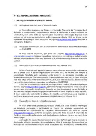 14
IV – DAS RESPONSABILIDADES E ATRIBUIÇÕES
1) Das responsabilidades e atribuições do Inep
1.1) Definição de diretrizes para as provas do Enade
As Comissões Assessoras de Áreas e a Comissão Assessora da Formação Geral
definirão as competências, conhecimentos, saberes e habilidades a serem avaliados no
Enade 2016, bem como todas as especificações necessárias à elaboração da prova a ser
aplicada. As portarias que estabelecem as Diretrizes para o Enade 2016, por área e cursos
superiores de tecnologia, serão divulgadas na página http://portal.inep.gov.br conforme o
cronograma do Exame.
1.2) Divulgação de instruções para o cadastramento eletrônico de estudantes habilitados
ao Enade 2016
O Inep tornará disponível, por meio das páginas http://portal.inep.gov.br e
http://enade.inep.gov.br, todas as instruções e instrumentos necessários ao cadastramento
eletrônico dos estudantes habilitados ao Enade 2016, conforme cronograma constante deste
Manual.
1.3) Divulgação da lista de estudantes selecionados para o Enade 2016
Embora facultado pela legislação vigente, o procedimento amostral não está previsto
para o Enade 2016. A equipe organizadora do Exame 2016, no entanto, em atenção à
possibilidade facultada pela legislação, ainda descreve as atividades vinculadas ao
procedimento amostral. Tratamento similar é desenvolvido pelo Inep para os casos previstos
no § 4 do artigo 9º da Portaria Normativa nº 05/2016, que trata da dispensa dos estudantes
ingressantes de participarem na prova a ser aplicada em 20/11/2016.
A lista dos estudantes com participação obrigatória no Enade 2016 será divulgada por
meio da página http://enade.inep.gov.br, conforme cronograma constante neste Manual. O
acesso a essa informação, inicialmente, é restrito aos coordenadores de cursos. Contudo, a
IES é responsável pela ampla divulgação dessa informação junto ao próprio corpo discente.
O Inep recomenda fortemente a adoção de medidas administrativas para registrar a
notificação ao estudante quanto à sua responsabilidade para com o Enade 2016.
1.4) Divulgação dos locais de realização das provas
Os locais onde serão aplicadas as provas do Enade 2016 serão objeto de informação
ao estudante convocado à participação no Exame, em atividade sequenciada ao
preenchimento do Questionário do Estudante, exclusivamente por meio da página
http://portal.inep.gov.br, conforme cronograma constante deste Manual. A impressão do
Cartão de Informação do Estudante será viabilizada aos estudantes inscritos por meio desta
mesma página.
A alocação dos estudantes nos locais de prova será definida pelo Inep e observará a
distribuição alfabética segundo a área avaliada em 2016. A alocação é feita com base no
município de funcionamento do curso onde o estudante está matriculado, tomando como
 