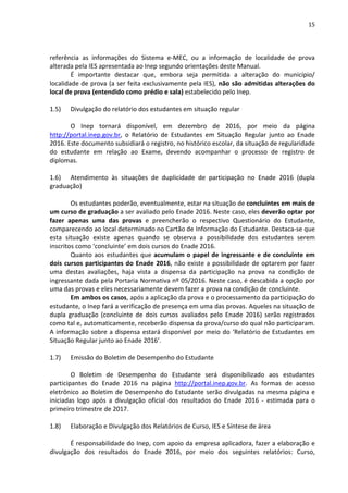15
referência as informações do Sistema e-MEC, ou a informação de localidade de prova
alterada pela IES apresentada ao Inep segundo orientações deste Manual.
É importante destacar que, embora seja permitida a alteração do município/
localidade de prova (a ser feita exclusivamente pela IES), não são admitidas alterações do
local de prova (entendido como prédio e sala) estabelecido pelo Inep.
1.5) Divulgação do relatório dos estudantes em situação regular
O Inep tornará disponível, em dezembro de 2016, por meio da página
http://portal.inep.gov.br, o Relatório de Estudantes em Situação Regular junto ao Enade
2016. Este documento subsidiará o registro, no histórico escolar, da situação de regularidade
do estudante em relação ao Exame, devendo acompanhar o processo de registro de
diplomas.
1.6) Atendimento às situações de duplicidade de participação no Enade 2016 (dupla
graduação)
Os estudantes poderão, eventualmente, estar na situação de concluintes em mais de
um curso de graduação a ser avaliado pelo Enade 2016. Neste caso, eles deverão optar por
fazer apenas uma das provas e preencherão o respectivo Questionário do Estudante,
comparecendo ao local determinado no Cartão de Informação do Estudante. Destaca-se que
esta situação existe apenas quando se observa a possibilidade dos estudantes serem
inscritos como ‘concluinte’ em dois cursos do Enade 2016.
Quanto aos estudantes que acumulam o papel de ingressante e de concluinte em
dois cursos participantes do Enade 2016, não existe a possibilidade de optarem por fazer
uma destas avaliações, haja vista a dispensa da participação na prova na condição de
ingressante dada pela Portaria Normativa nº 05/2016. Neste caso, é descabida a opção por
uma das provas e eles necessariamente devem fazer a prova na condição de concluinte.
Em ambos os casos, após a aplicação da prova e o processamento da participação do
estudante, o Inep fará a verificação de presença em uma das provas. Aqueles na situação de
dupla graduação (concluinte de dois cursos avaliados pelo Enade 2016) serão registrados
como tal e, automaticamente, receberão dispensa da prova/curso do qual não participaram.
A informação sobre a dispensa estará disponível por meio do ‘Relatório de Estudantes em
Situação Regular junto ao Enade 2016’.
1.7) Emissão do Boletim de Desempenho do Estudante
O Boletim de Desempenho do Estudante será disponibilizado aos estudantes
participantes do Enade 2016 na página http://portal.inep.gov.br. As formas de acesso
eletrônico ao Boletim de Desempenho do Estudante serão divulgadas na mesma página e
iniciadas logo após a divulgação oficial dos resultados do Enade 2016 - estimada para o
primeiro trimestre de 2017.
1.8) Elaboração e Divulgação dos Relatórios de Curso, IES e Síntese de área
É responsabilidade do Inep, com apoio da empresa aplicadora, fazer a elaboração e
divulgação dos resultados do Enade 2016, por meio dos seguintes relatórios: Curso,
 