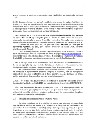 18
provas registrará a presença do estudante e sua inviabilidade de participação no Enade
2016.
2.2.2) Qualquer alteração no controle acadêmico dos estudantes após a habilitação ao
Enade 2016 - seja por trancamento de matrícula, abandono de curso, aproveitamento de
disciplinas ou revisão de nota/conceito/menção - não o desabilita da participação no Exame.
A instituição deve orientar o estudante sobre o ônus do não cumprimento da exigência de
presença no Enade como componente curricular obrigatório.
2.2.3) O período de 15 a 29 de junho de 2016 é reservado exclusivamente para inscrições
de estudantes em situação irregular junto ao Enade de anos anteriores, que estão
dispensados da realização do exame do dia 20 de novembro. A inscrição destes estudantes
também é responsabilidade da IES, conforme disposição da Portaria Normativa nº 05/2016.
O período de 06 de julho a 07 de agosto de 2016 é exclusivo para inscrições de
estudantes regulares, ou seja, para aqueles habilitados ao Enade 2016, conforme
orientações deste Manual.
Tanto as inscrições de estudantes irregulares quanto as de estudantes regulares
serão desenvolvidas pela IES e somente por meio da página http://enade.inep.gov.br. É
recomendável que a IES não retarde as atividades de inscrição de estudantes habilitados ao
Enade 2016, evitando os congestionamentos comuns ao período final de inscrição.
2.2.4) As IES cujos cursos serão avaliados pelo Enade 2016 deverão encaminhar ao Inep, nos
termos da legislação vigente, o cadastro de todos os estudantes habilitados (concluintes e
ingressantes), assim como dos irregulares junto ao Enade de anos anteriores.
A IES deve informar os seguintes dados desses estudantes: CPF, número da carteira
de identidade e, especialmente, endereço completo e atualizado, além da indicação das
necessidades especiais de atendimento e dados escolares (ano de conclusão do ensino
médio, ano de início da graduação e turno de frequência ao curso).
2.2.5) Se for o caso, a IES deve informar a inexistência de estudantes concluintes e/ou de
ingressantes habilitados ao Enade 2016, por meio do sistema de inscrição, até 07/08/2016.
2.2.6) Casos de conclusão de curso avaliado pelo Enade 2016, com aproveitamento de
créditos de curso de graduação já concluído, mas que geram novo diploma ou apostilamento
a diploma já expedido, habilitam o estudante ao Exame, pois fica caracterizada a situação de
conclusão de um novo curso de graduação.
2.3) Alterações de dados cadastrais do estudante inscrito
Durante o período de inscrição, as IES poderão inscrever, alterar ou excluir os dados
dos estudantes inscritos no Enade 2016, observadas a adequação da caracterização do
estudante e da especificidade do período (inscrição de irregulares e regulares). É de grande
importância a correção dos dados cadastrais dos estudantes, pois só assim é possível a
correta emissão do ‘Relatório de Estudantes em Situação Regular junto ao Enade 2016’, bem
como a consulta ao histórico do estudante e ao ‘Boletim de Desempenho do Estudante’ para
aqueles que tenham participado do Exame.
 