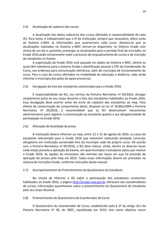 19
2.4) Atualização do cadastro dos cursos
A atualização dos dados cadastrais dos cursos ofertados é responsabilidade de cada
IES. Para tanto, é indispensável que o PI da instituição, sempre que necessário, altere junto
ao Sistema e-MEC as informações que caracterizam cada curso. Destaca-se que as
atualizações realizadas no Sistema e-MEC tornam-se disponíveis no Sistema Enade com
atraso de um dia e, portanto, postergar as atualizações para o período final de inscrições no
Enade 2016 pode comprometer todo o processo de enquadramento de cursos e de inscrição
de estudantes no Exame.
A organização do Enade 2016 está pautada em dados do Sistema e-MEC, dentre os
quais têm relevância para o Sistema Enade a identificação pessoal e CPF do Coordenador do
Curso, seu endereço para comunicação eletrônica, além do município de funcionamento do
curso. Para o caso de cursos ofertados na modalidade de educação a distância, cabe ainda
informar o município dos polos de apoio presencial.
2.5) Divulgação da lista dos estudantes selecionados para o Enade 2016
É responsabilidade da IES, nos termos da Portaria Normativa nº 05/2016, divulgar
amplamente junto ao seu corpo discente a lista dos estudantes habilitados ao Enade 2016.
Essa divulgação deve ocorrer antes do envio do cadastro dos estudantes ao Inep. Para
efeitos de comprovação do cumprimento deste, disposto na Lei nº 10.861/2004 e Portaria
Normativa nº 05/2016, é recomendável que as IES desenvolvam mecanismos
administrativos para registrar a comunicação ao estudante quanto a sua obrigatoriedade de
participação no Enade 2016.
2.6) Alteração de localidade de prova
A instituição deverá informar ao Inep, entre 12 e 31 de agosto de 2016, os casos de
estudante selecionado para o Enade 2016 que estiverem realizando atividade curricular
obrigatória em instituição conveniada fora do município sede do próprio curso. De acordo
com a Portaria Normativa nº 05/2016, a IES deve indicar, ainda, dentre os diversos locais
onde esteja prevista a aplicação do Exame, em qual município o estudante optou por realizar
o Enade 2016. As opções de municípios são restritas aos locais em que há previsão de
aplicação de provas pelo Inep em 2016. Todas essas informações devem ser prestadas no
sistema de inscrições Enade, conforme instruções deste manual.
2.7) Acompanhamento do Preenchimento do Questionário do Estudante
No intuito de informar a IES sobre a participação dos estudantes concluintes
habilitados ao Enade 2016, a página http://enade.inep.gov.br oferecerá aos coordenadores
de cursos, informações quantitativas sobre o preenchimento do Questionário do Estudante
pelo seu corpo discente.
2.8) Preenchimento do Questionário do Coordenador de Curso
O Questionário do Coordenador de Curso, estabelecido pelo § 2º do artigo 33-J da
Portaria Normativa nº 40, de 2007, republicada em 2010, tem como objetivo reunir
 