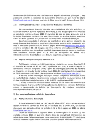 20
informações que contribuam para a caracterização do perfil do curso de graduação. O Inep
processará somente as respostas ao Questionário encaminhadas por meio da página
http://enade.inep.gov.br durante o período de 21 de novembro a 09 de dezembro de 2016.
2.9) Informação sobre o polo de apoio presencial da Educação a distância
Para os estudantes de cursos ofertados na modalidade de educação a distância, as
IES devem informar, durante o processo de inscrição, o polo de apoio presencial vinculado
ao estudante inscrito no Enade 2016. O município do polo de apoio presencial será a
localidade de prova do estudante. Por isso, é importante a sua atualização junto ao sistema
e-MEC até 30 de agosto de 2016, dia anterior ao último dia do período de retificações.
Caso haja necessidade de alteração de localidade de prova para os estudantes de
cursos de educação a distância, é importante observar que somente serão processadas pelo
Inep as alterações apresentadas por meio da página da Internet http://enade.inep.gov.br,
durante o período de 12 a 31 de agosto de 2016, conforme orientações deste Manual. As
opções de município para alteração de localidade de prova consideram apenas os municípios
com estudantes inscritos pelas IES e área de abrangência no Enade 2016,
independentemente da condição de sede de curso ou polo de apoio presencial.
2.10) Registro da regularidade junto ao Enade 2016
As IES devem registrar, no histórico escolar do estudante, nos termos do artigo 33-G
da Portaria Normativa nº 40, de 2007, republicada em 2010, a situação regular do
componente curricular obrigatório Enade, a partir das informações constantes do ‘Relatório
de Estudantes em Situação Regular junto ao Enade 2016’. Ele estará disponível em dezembro
de 2016, com acesso restrito às IES, exclusivamente na página http://portal.inep.gov.br.
A IES deve prestar informação, a qualquer tempo e sempre que demandada, acerca
da regularidade do estudante no componente curricular obrigatório Enade, nos termos do §
6º do artigo 33-G da Portaria Normativa nº 40, de 2007, republicada em 2010.
O acesso ao resultado individual obtido no Enade 2016 é restrito ao concluinte que
tenha participado da prova, conforme legislação vigente. Condicionar a emissão do histórico
escolar à apresentação do Boletim de Desempenho do Estudante constitui-se
descumprimento à Lei 10.861/2004.
3) Das responsabilidades e atribuições do estudante
3.1) Acompanhamento de Inscrição
A Portaria Normativa nº 40, de 2007, republicada em 2010, imputa aos estudantes a
responsabilidade de verificar os dados da sua inscrição para o Enade 2016, que estarão
disponíveis para consulta pública no período de 12 a 21 de agosto de 2016, na página
http://portal.inep.gov.br.
Devem ser observados os seguintes dados: (I) identificação da IES e curso; (II) área
avaliada no Enade 2016 em que fará o Exame (área de abrangência); (III) localidade de
aplicação de prova; (IV) dados pessoais: nome, documento de identificação; (V) condição de
inscrição no Exame: ingressante ou concluinte; (VI) solicitações de atendimento especial.
 