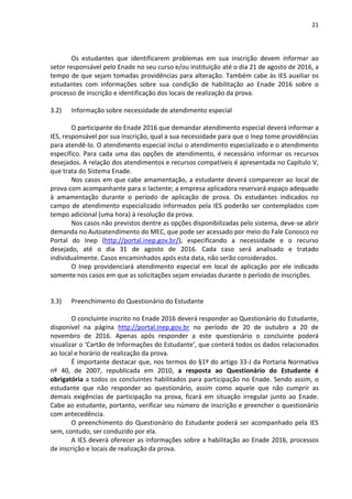 21
Os estudantes que identificarem problemas em sua inscrição devem informar ao
setor responsável pelo Enade no seu curso e/ou instituição até o dia 21 de agosto de 2016, a
tempo de que sejam tomadas providências para alteração. Também cabe às IES auxiliar os
estudantes com informações sobre sua condição de habilitação ao Enade 2016 sobre o
processo de inscrição e identificação dos locais de realização da prova.
3.2) Informação sobre necessidade de atendimento especial
O participante do Enade 2016 que demandar atendimento especial deverá informar a
IES, responsável por sua inscrição, qual a sua necessidade para que o Inep tome providências
para atendê-lo. O atendimento especial inclui o atendimento especializado e o atendimento
específico. Para cada uma das opções de atendimento, é necessário informar os recursos
desejados. A relação dos atendimentos e recursos compatíveis é apresentada no Capítulo V,
que trata do Sistema Enade.
Nos casos em que cabe amamentação, a estudante deverá comparecer ao local de
prova com acompanhante para o lactente; a empresa aplicadora reservará espaço adequado
à amamentação durante o período de aplicação de prova. Os estudantes indicados no
campo de atendimento especializado informados pela IES poderão ser contemplados com
tempo adicional (uma hora) à resolução da prova.
Nos casos não previstos dentre as opções disponibilizadas pelo sistema, deve-se abrir
demanda no Autoatendimento do MEC, que pode ser acessado por meio do Fale Conosco no
Portal do Inep (http://portal.inep.gov.br/), especificando a necessidade e o recurso
desejado, até o dia 31 de agosto de 2016. Cada caso será analisado e tratado
individualmente. Casos encaminhados após esta data, não serão considerados.
O Inep providenciará atendimento especial em local de aplicação por ele indicado
somente nos casos em que as solicitações sejam enviadas durante o período de inscrições.
3.3) Preenchimento do Questionário do Estudante
O concluinte inscrito no Enade 2016 deverá responder ao Questionário do Estudante,
disponível na página http://portal.inep.gov.br no período de 20 de outubro a 20 de
novembro de 2016. Apenas após responder a este questionário o concluinte poderá
visualizar o ‘Cartão de Informações do Estudante’, que conterá todos os dados relacionados
ao local e horário de realização da prova.
É importante destacar que, nos termos do §1º do artigo 33-J da Portaria Normativa
nº 40, de 2007, republicada em 2010, a resposta ao Questionário do Estudante é
obrigatória a todos os concluintes habilitados para participação no Enade. Sendo assim, o
estudante que não responder ao questionário, assim como aquele que não cumprir as
demais exigências de participação na prova, ficará em situação irregular junto ao Enade.
Cabe ao estudante, portanto, verificar seu número de inscrição e preencher o questionário
com antecedência.
O preenchimento do Questionário do Estudante poderá ser acompanhado pela IES
sem, contudo, ser conduzido por ela.
A IES deverá oferecer as informações sobre a habilitação ao Enade 2016, processos
de inscrição e locais de realização da prova.
 