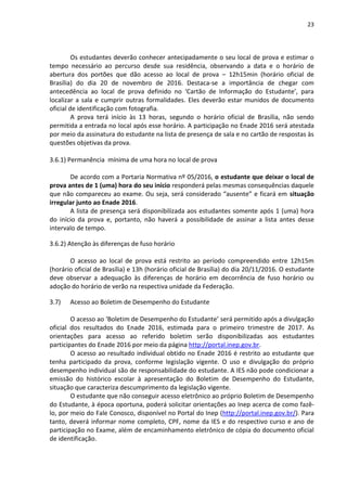 23
Os estudantes deverão conhecer antecipadamente o seu local de prova e estimar o
tempo necessário ao percurso desde sua residência, observando a data e o horário de
abertura dos portões que dão acesso ao local de prova – 12h15min (horário oficial de
Brasília) do dia 20 de novembro de 2016. Destaca-se a importância de chegar com
antecedência ao local de prova definido no ‘Cartão de Informação do Estudante’, para
localizar a sala e cumprir outras formalidades. Eles deverão estar munidos de documento
oficial de identificação com fotografia.
A prova terá início às 13 horas, segundo o horário oficial de Brasília, não sendo
permitida a entrada no local após esse horário. A participação no Enade 2016 será atestada
por meio da assinatura do estudante na lista de presença de sala e no cartão de respostas às
questões objetivas da prova.
3.6.1) Permanência mínima de uma hora no local de prova
De acordo com a Portaria Normativa nº 05/2016, o estudante que deixar o local de
prova antes de 1 (uma) hora do seu início responderá pelas mesmas consequências daquele
que não compareceu ao exame. Ou seja, será considerado “ausente” e ficará em situação
irregular junto ao Enade 2016.
A lista de presença será disponibilizada aos estudantes somente após 1 (uma) hora
do início da prova e, portanto, não haverá a possibilidade de assinar a lista antes desse
intervalo de tempo.
3.6.2) Atenção às diferenças de fuso horário
O acesso ao local de prova está restrito ao período compreendido entre 12h15m
(horário oficial de Brasília) e 13h (horário oficial de Brasília) do dia 20/11/2016. O estudante
deve observar a adequação às diferenças de horário em decorrência de fuso horário ou
adoção do horário de verão na respectiva unidade da Federação.
3.7) Acesso ao Boletim de Desempenho do Estudante
O acesso ao ‘Boletim de Desempenho do Estudante’ será permitido após a divulgação
oficial dos resultados do Enade 2016, estimada para o primeiro trimestre de 2017. As
orientações para acesso ao referido boletim serão disponibilizadas aos estudantes
participantes do Enade 2016 por meio da página http://portal.inep.gov.br.
O acesso ao resultado individual obtido no Enade 2016 é restrito ao estudante que
tenha participado da prova, conforme legislação vigente. O uso e divulgação do próprio
desempenho individual são de responsabilidade do estudante. A IES não pode condicionar a
emissão do histórico escolar à apresentação do Boletim de Desempenho do Estudante,
situação que caracteriza descumprimento da legislação vigente.
O estudante que não conseguir acesso eletrônico ao próprio Boletim de Desempenho
do Estudante, à época oportuna, poderá solicitar orientações ao Inep acerca de como fazê-
lo, por meio do Fale Conosco, disponível no Portal do Inep (http://portal.inep.gov.br/). Para
tanto, deverá informar nome completo, CPF, nome da IES e do respectivo curso e ano de
participação no Exame, além de encaminhamento eletrônico de cópia do documento oficial
de identificação.
 