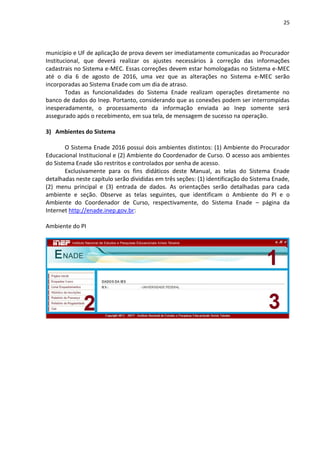 25
município e UF de aplicação de prova devem ser imediatamente comunicadas ao Procurador
Institucional, que deverá realizar os ajustes necessários à correção das informações
cadastrais no Sistema e-MEC. Essas correções devem estar homologadas no Sistema e-MEC
até o dia 6 de agosto de 2016, uma vez que as alterações no Sistema e-MEC serão
incorporadas ao Sistema Enade com um dia de atraso.
Todas as funcionalidades do Sistema Enade realizam operações diretamente no
banco de dados do Inep. Portanto, considerando que as conexões podem ser interrompidas
inesperadamente, o processamento da informação enviada ao Inep somente será
assegurado após o recebimento, em sua tela, de mensagem de sucesso na operação.
3) Ambientes do Sistema
O Sistema Enade 2016 possui dois ambientes distintos: (1) Ambiente do Procurador
Educacional Institucional e (2) Ambiente do Coordenador de Curso. O acesso aos ambientes
do Sistema Enade são restritos e controlados por senha de acesso.
Exclusivamente para os fins didáticos deste Manual, as telas do Sistema Enade
detalhadas neste capítulo serão divididas em três seções: (1) identificação do Sistema Enade,
(2) menu principal e (3) entrada de dados. As orientações serão detalhadas para cada
ambiente e seção. Observe as telas seguintes, que identificam o Ambiente do PI e o
Ambiente do Coordenador de Curso, respectivamente, do Sistema Enade – página da
Internet http://enade.inep.gov.br:
Ambiente do PI
 