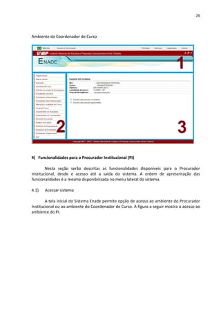 26
Ambiente do Coordenador de Curso
4) Funcionalidades para o Procurador Institucional (PI)
Nesta seção serão descritas as funcionalidades disponíveis para o Procurador
Institucional, desde o acesso até a saída do sistema. A ordem de apresentação das
funcionalidades é a mesma disponibilizada no menu lateral do sistema.
4.1) Acessar sistema
A tela inicial do Sistema Enade permite opção de acesso ao ambiente do Procurador
Institucional ou ao ambiente do Coordenador de Curso. A figura a seguir mostra o acesso ao
ambiente do PI.
 