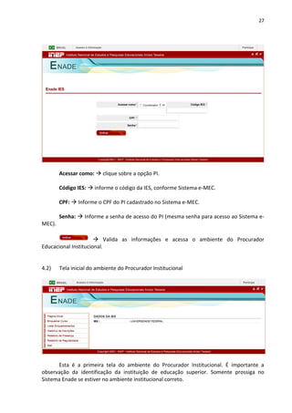 27
Acessar como:  clique sobre a opção PI.
Código IES:  informe o código da IES, conforme Sistema e-MEC.
CPF:  Informe o CPF do PI cadastrado no Sistema e-MEC.
Senha:  Informe a senha de acesso do PI (mesma senha para acesso ao Sistema e-
MEC).
 Valida as informações e acessa o ambiente do Procurador
Educacional Institucional.
4.2) Tela inicial do ambiente do Procurador Institucional
Esta é a primeira tela do ambiente do Procurador Institucional. É importante a
observação da identificação da instituição de educação superior. Somente prossiga no
Sistema Enade se estiver no ambiente institucional correto.
 