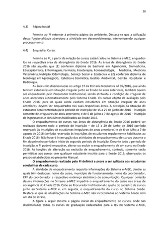 28
4.3) Página Inicial
Permite ao PI retornar à primeira página do ambiente. Destaca-se que a utilização
dessa funcionalidade abandona a atividade em desenvolvimento, interrompendo qualquer
processamento.
4.4) Enquadrar Curso
Permite ao PI, a partir da relação de cursos cadastrados no Sistema e-MEC, enquadrá-
los na respectiva área de abrangência do Enade 2016. As áreas de abrangência do Enade
2016 são aquelas que (1) conferem diploma de bacharel em Agronomia, Biomedicina,
Educação Física, Enfermagem, Farmácia, Fisioterapia, Fonoaudiologia, Medicina, Medicina
Veterinária, Nutrição, Odontologia, Serviço Social e Zootecnia e (2) conferem diploma de
tecnólogo em Agronegócio, Estética e Cosmética, Gestão Ambiental, Gestão Hospitalar e
Radiologia.
As áreas não discriminadas no artigo 1º da Portaria Normativa nº 05/2016, que ainda
tenham estudantes em situação irregular junto ao Enade de anos anteriores, também devem
ser enquadradas pelo Procurador Institucional, sendo atribuída a condição de irregular de
anos anteriores automaticamente pelo Sistema Enade. Os cursos objeto de avaliação pelo
Enade 2016, para os quais ainda existam estudantes em situação irregular de anos
anteriores, devem ser enquadrados nas suas respectivas áreas. A distinção da situação do
estudante será controlada pelo período de inscrição: de 15 a 29 de junho de 2016 – inscrição
somente de irregulares de anos anteriores; e de 6 de julho a 7 de agosto de 2016 – inscrição
de ingressantes e concluintes habilitados ao Enade 2016.
O enquadramento de cursos nas áreas de abrangência do Enade 2016 poderá ser
realizado durante todo o período de inscrição – de 15 a 29 de junho de 2016 (período
reservado às inscrições de estudantes irregulares de anos anteriores) e de 6 de julho a 7 de
agosto de 2016 (período reservado às inscrições de estudantes regularmente habilitados ao
Enade 2016). Não haverá interrupção das atividades de enquadramento de cursos durante o
fim do primeiro período e início do segundo período de inscrição. Durante todo o período de
inscrição, o PI poderá enquadrar, alterar ou excluir o enquadramento de um curso no Enade
2016. As funções de alteração ou exclusão de enquadramento, contudo, somente serão
permitidas aos cursos sem qualquer estudante inscrito para o Enade 2016, observados os
prazos estabelecidos no presente Manual.
O enquadramento realizado pelo PI definirá a prova a ser aplicada aos estudantes
concluintes de cada curso.
A atividade de enquadramento requisita informações do Sistema e-MEC, dentre as
quais têm destaque: nome do curso, município de funcionamento, nome do coordenador,
CPF do coordenador e respectivo endereço eletrônico de comunicação. Qualquer omissão
dessas informações no Sistema e-MEC impedirá o enquadramento do curso nas áreas de
abrangência do Enade 2016. Cabe ao Procurador Institucional o ajuste do cadastro de cursos
junto ao Sistema e-MEC e, em seguida, o enquadramento do curso no Sistema Enade.
Destaca-se que as atualizações no Sistema e-MEC são incorporadas ao Sistema Enade com
um dia de atraso.
A figura a seguir mostra a página inicial do enquadramento de cursos, onde são
discriminados todos os cursos de graduação cadastrados para a IES no Sistema e-MEC,
 