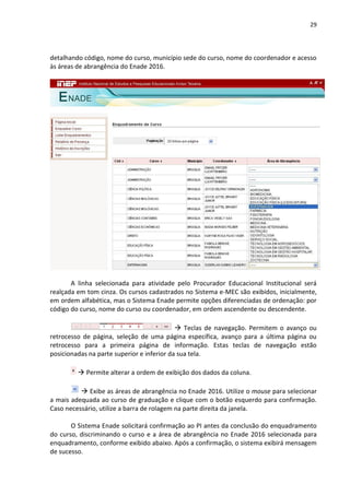 29
detalhando código, nome do curso, município sede do curso, nome do coordenador e acesso
às áreas de abrangência do Enade 2016.
A linha selecionada para atividade pelo Procurador Educacional Institucional será
realçada em tom cinza. Os cursos cadastrados no Sistema e-MEC são exibidos, inicialmente,
em ordem alfabética, mas o Sistema Enade permite opções diferenciadas de ordenação: por
código do curso, nome do curso ou coordenador, em ordem ascendente ou descendente.
 Teclas de navegação. Permitem o avanço ou
retrocesso de página, seleção de uma página específica, avanço para a última página ou
retrocesso para a primeira página de informação. Estas teclas de navegação estão
posicionadas na parte superior e inferior da sua tela.
 Permite alterar a ordem de exibição dos dados da coluna.
 Exibe as áreas de abrangência no Enade 2016. Utilize o mouse para selecionar
a mais adequada ao curso de graduação e clique com o botão esquerdo para confirmação.
Caso necessário, utilize a barra de rolagem na parte direita da janela.
O Sistema Enade solicitará confirmação ao PI antes da conclusão do enquadramento
do curso, discriminando o curso e a área de abrangência no Enade 2016 selecionada para
enquadramento, conforme exibido abaixo. Após a confirmação, o sistema exibirá mensagem
de sucesso.
 