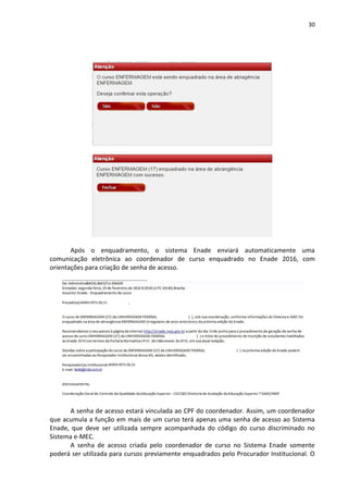 30
Após o enquadramento, o sistema Enade enviará automaticamente uma
comunicação eletrônica ao coordenador de curso enquadrado no Enade 2016, com
orientações para criação de senha de acesso.
A senha de acesso estará vinculada ao CPF do coordenador. Assim, um coordenador
que acumula a função em mais de um curso terá apenas uma senha de acesso ao Sistema
Enade, que deve ser utilizada sempre acompanhada do código do curso discriminado no
Sistema e-MEC.
A senha de acesso criada pelo coordenador de curso no Sistema Enade somente
poderá ser utilizada para cursos previamente enquadrados pelo Procurador Institucional. O
 