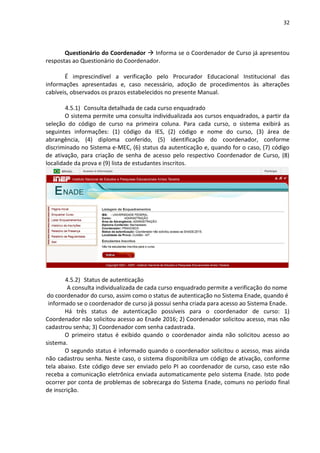 32
Questionário do Coordenador  Informa se o Coordenador de Curso já apresentou
respostas ao Questionário do Coordenador.
É imprescindível a verificação pelo Procurador Educacional Institucional das
informações apresentadas e, caso necessário, adoção de procedimentos às alterações
cabíveis, observados os prazos estabelecidos no presente Manual.
4.5.1) Consulta detalhada de cada curso enquadrado
O sistema permite uma consulta individualizada aos cursos enquadrados, a partir da
seleção do código de curso na primeira coluna. Para cada curso, o sistema exibirá as
seguintes informações: (1) código da IES, (2) código e nome do curso, (3) área de
abrangência, (4) diploma conferido, (5) identificação do coordenador, conforme
discriminado no Sistema e-MEC, (6) status da autenticação e, quando for o caso, (7) código
de ativação, para criação de senha de acesso pelo respectivo Coordenador de Curso, (8)
localidade da prova e (9) lista de estudantes inscritos.
4.5.2) Status de autenticação
A consulta individualizada de cada curso enquadrado permite a verificação do nome
do coordenador do curso, assim como o status de autenticação no Sistema Enade, quando é
informado se o coordenador de curso já possui senha criada para acesso ao Sistema Enade.
Há três status de autenticação possíveis para o coordenador de curso: 1)
Coordenador não solicitou acesso ao Enade 2016; 2) Coordenador solicitou acesso, mas não
cadastrou senha; 3) Coordenador com senha cadastrada.
O primeiro status é exibido quando o coordenador ainda não solicitou acesso ao
sistema.
O segundo status é informado quando o coordenador solicitou o acesso, mas ainda
não cadastrou senha. Neste caso, o sistema disponibiliza um código de ativação, conforme
tela abaixo. Este código deve ser enviado pelo PI ao coordenador de curso, caso este não
receba a comunicação eletrônica enviada automaticamente pelo sistema Enade. Isto pode
ocorrer por conta de problemas de sobrecarga do Sistema Enade, comuns no período final
de inscrição.
 
