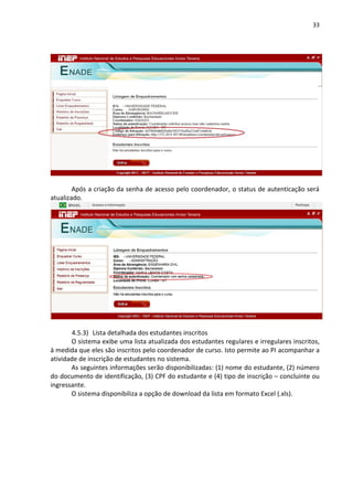 33
Após a criação da senha de acesso pelo coordenador, o status de autenticação será
atualizado.
4.5.3) Lista detalhada dos estudantes inscritos
O sistema exibe uma lista atualizada dos estudantes regulares e irregulares inscritos,
à medida que eles são inscritos pelo coordenador de curso. Isto permite ao PI acompanhar a
atividade de inscrição de estudantes no sistema.
As seguintes informações serão disponibilizadas: (1) nome do estudante, (2) número
do documento de identificação, (3) CPF do estudante e (4) tipo de inscrição – concluinte ou
ingressante.
O sistema disponibiliza a opção de download da lista em formato Excel (.xls).
 