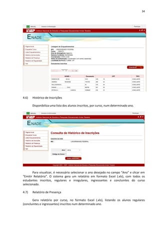 34
4.6) Histórico de Inscrições
Disponibiliza uma lista dos alunos inscritos, por curso, num determinado ano.
Para visualizar, é necessário selecionar o ano desejado no campo “Ano” e clicar em
“Emitir Relatório”. O sistema gera um relatório em formato Excel (.xls), com todos os
estudantes inscritos, regulares e irregulares, ingressantes e concluintes do curso
selecionado.
4.7) Relatório de Presença
Gera relatório por curso, no formato Excel (.xls), listando os alunos regulares
(concluintes e ingressantes) inscritos num determinado ano.
 