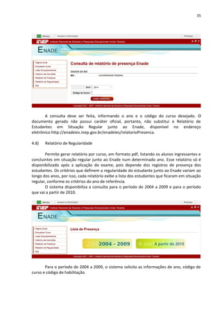 35
A consulta deve ser feita, informando o ano e o código do curso desejado. O
documento gerado não possui caráter oficial, portanto, não substitui o Relatório de
Estudantes em Situação Regular junto ao Enade, disponível no endereço
eletrônico http://enadeies.inep.gov.br/enadeIes/relatorioPresenca.
4.8) Relatório de Regularidade
Permite gerar relatório por curso, em formato pdf, listando os alunos ingressantes e
concluintes em situação regular junto ao Enade num determinado ano. Esse relatório só é
disponibilizado após a aplicação do exame, pois depende dos registros de presença dos
estudantes. Os critérios que definem a regularidade do estudante junto ao Enade variam ao
longo dos anos, por isso, cada relatório exibe a lista dos estudantes que ficaram em situação
regular, conforme os critérios do ano de referência.
O sistema disponibiliza a consulta para o período de 2004 a 2009 e para o período
que vai a partir de 2010.
Para o período de 2004 a 2009, o sistema solicita as informações de ano, código de
curso e código de habilitação.
 