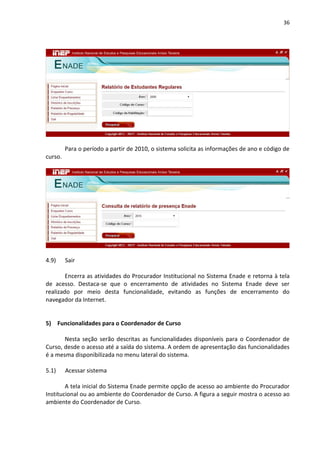 36
Para o período a partir de 2010, o sistema solicita as informações de ano e código de
curso.
4.9) Sair
Encerra as atividades do Procurador Institucional no Sistema Enade e retorna à tela
de acesso. Destaca-se que o encerramento de atividades no Sistema Enade deve ser
realizado por meio desta funcionalidade, evitando as funções de encerramento do
navegador da Internet.
5) Funcionalidades para o Coordenador de Curso
Nesta seção serão descritas as funcionalidades disponíveis para o Coordenador de
Curso, desde o acesso até a saída do sistema. A ordem de apresentação das funcionalidades
é a mesma disponibilizada no menu lateral do sistema.
5.1) Acessar sistema
A tela inicial do Sistema Enade permite opção de acesso ao ambiente do Procurador
Institucional ou ao ambiente do Coordenador de Curso. A figura a seguir mostra o acesso ao
ambiente do Coordenador de Curso.
 