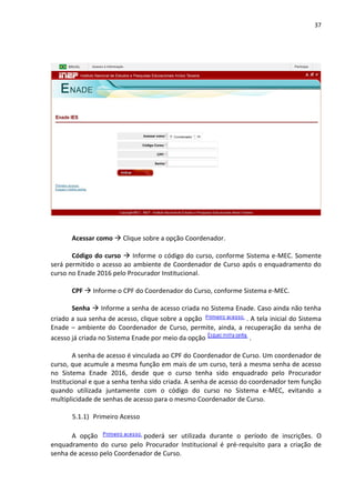 37
Acessar como  Clique sobre a opção Coordenador.
Código do curso  Informe o código do curso, conforme Sistema e-MEC. Somente
será permitido o acesso ao ambiente de Coordenador de Curso após o enquadramento do
curso no Enade 2016 pelo Procurador Institucional.
CPF  Informe o CPF do Coordenador do Curso, conforme Sistema e-MEC.
Senha  Informe a senha de acesso criada no Sistema Enade. Caso ainda não tenha
criado a sua senha de acesso, clique sobre a opção . A tela inicial do Sistema
Enade – ambiente do Coordenador de Curso, permite, ainda, a recuperação da senha de
acesso já criada no Sistema Enade por meio da opção .
A senha de acesso é vinculada ao CPF do Coordenador de Curso. Um coordenador de
curso, que acumule a mesma função em mais de um curso, terá a mesma senha de acesso
no Sistema Enade 2016, desde que o curso tenha sido enquadrado pelo Procurador
Institucional e que a senha tenha sido criada. A senha de acesso do coordenador tem função
quando utilizada juntamente com o código do curso no Sistema e-MEC, evitando a
multiplicidade de senhas de acesso para o mesmo Coordenador de Curso.
5.1.1) Primeiro Acesso
A opção poderá ser utilizada durante o período de inscrições. O
enquadramento do curso pelo Procurador Institucional é pré-requisito para a criação de
senha de acesso pelo Coordenador de Curso.
 