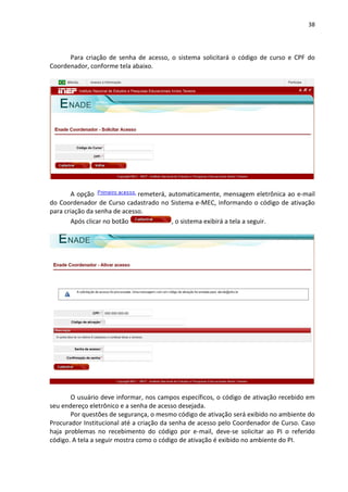 38
Para criação de senha de acesso, o sistema solicitará o código de curso e CPF do
Coordenador, conforme tela abaixo.
A opção remeterá, automaticamente, mensagem eletrônica ao e-mail
do Coordenador de Curso cadastrado no Sistema e-MEC, informando o código de ativação
para criação da senha de acesso.
Após clicar no botão , o sistema exibirá a tela a seguir.
O usuário deve informar, nos campos específicos, o código de ativação recebido em
seu endereço eletrônico e a senha de acesso desejada.
Por questões de segurança, o mesmo código de ativação será exibido no ambiente do
Procurador Institucional até a criação da senha de acesso pelo Coordenador de Curso. Caso
haja problemas no recebimento do código por e-mail, deve-se solicitar ao PI o referido
código. A tela a seguir mostra como o código de ativação é exibido no ambiente do PI.
 