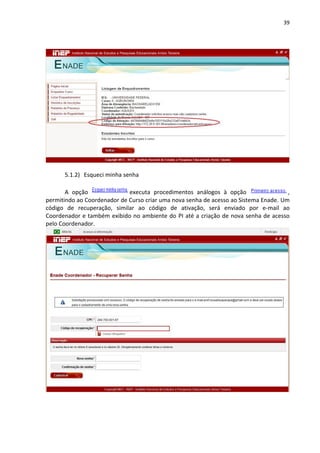 39
5.1.2) Esqueci minha senha
A opção executa procedimentos análogos à opção ,
permitindo ao Coordenador de Curso criar uma nova senha de acesso ao Sistema Enade. Um
código de recuperação, similar ao código de ativação, será enviado por e-mail ao
Coordenador e também exibido no ambiente do PI até a criação de nova senha de acesso
pelo Coordenador.
 