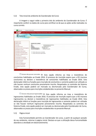 40
5.2) Tela inicial do ambiente do Coordenador de Curso
A imagem a seguir exibe a primeira tela do ambiente do Coordenador de Curso. É
importante conferir os dados do curso para certificar-se de que as ações serão realizadas no
curso correto.
 Esta opção informa ao Inep a inexistência de
concluintes habilitados ao Enade 2016. O processo de inscrição espera que a IES inscreva
concluintes ou declare a inexistência de concluintes habilitados ao Enade 2016. Esta
declaração inibirá as funções para inscrição de concluintes e somente poderá ser utilizada se
não houver nenhum concluinte previamente inscrito. Respeitados os controles do Sistema
Enade, esta opção poderá ser marcada ou desmarcada pelo Coordenador de Curso,
observados os prazos para inscrições estabelecidos no presente Manual.
 Esta opção informa ao Inep a inexistência de
ingressantes habilitados ao Enade 2016. O processo de inscrição espera que a IES inscreva
ingressantes ou declare a inexistência de ingressantes habilitados ao Enade 2016. Esta
declaração inibirá as funções para inscrição de ingressantes e somente poderá ser utilizada
se não houver nenhum ingressante previamente inscrito. Respeitados os controles do
Sistema Enade, esta opção poderá ser marcada ou desmarcada pelo Coordenador de Curso,
observados os prazos para inscrições estabelecidos no presente Manual.
5.3) Página inicial
Esta funcionalidade permite ao Coordenador de curso, a partir de qualquer posição
do seu ambiente, retornar à página inicial. Destaca-se que a utilização dessa funcionalidade
abandona a atividade em desenvolvimento.
 