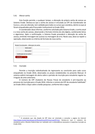 41
5.4) Alterar senha
Esta função permite, a qualquer tempo, a alteração da própria senha de acesso ao
Sistema Enade. Destaca-se que a senha de acesso é vinculada ao CPF do Coordenador de
Curso e, uma vez alterada, tem validade para todos os cursos que coordena, dentre os que já
foram enquadrados pelo Procurador Institucional no Enade 2016.
O coordenador deve informar, conforme solicitado pelo Sistema Enade, a senha atual
e a nova senha de acesso, observando o formato mínimo de oito dígitos, combinando letras
e algarismos. Após a confirmação, o Sistema Enade procederá a alteração da senha de
acesso, emitindo mensagem de sucesso ou mensagem de erro. Neste caso, deve-se repetir a
operação, observando os critérios de formato da nova senha.
5.5) Inscrição
Permite a inscrição individualizada de ingressante ou concluinte para cada curso
enquadrado no Enade 2016, observados os prazos estabelecidos no presente Manual. O
sistema exibirá mensagem de alerta sobre o período de inscrição para estudante regular ou
irregular de anos anteriores.
O número do CPF (Cadastro de Pessoa Física) do estudante é pré-requisito ao
processo de inscrição para o Enade 2016. Informe o número do CPF do estudante habilitado5
ao Enade 2016 e clique sobre o botão pesquisar, conforme tela a seguir.
5
O estudante que não dispõe de CPF deve ser orientado a consultar a página da Internet
http://www.receita.fazenda.gov.br/PessoaFisica/CPF/InscricaoCPF.htm Destaca-se que o cadastro do
estudante junto a Receita Federal deve ser realizado com a antecedência necessária à respectiva inscrição ao
Enade 2016.
 