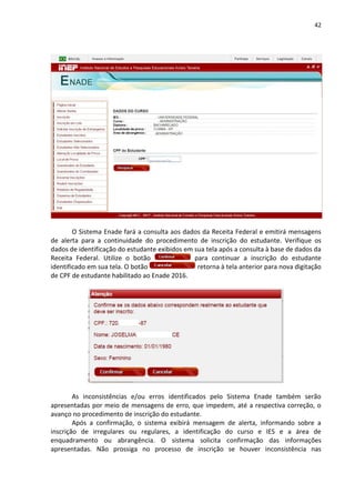 42
O Sistema Enade fará a consulta aos dados da Receita Federal e emitirá mensagens
de alerta para a continuidade do procedimento de inscrição do estudante. Verifique os
dados de identificação do estudante exibidos em sua tela após a consulta à base de dados da
Receita Federal. Utilize o botão para continuar a inscrição do estudante
identificado em sua tela. O botão retorna à tela anterior para nova digitação
de CPF de estudante habilitado ao Enade 2016.
As inconsistências e/ou erros identificados pelo Sistema Enade também serão
apresentadas por meio de mensagens de erro, que impedem, até a respectiva correção, o
avanço no procedimento de inscrição do estudante.
Após a confirmação, o sistema exibirá mensagem de alerta, informando sobre a
inscrição de irregulares ou regulares, a identificação do curso e IES e a área de
enquadramento ou abrangência. O sistema solicita confirmação das informações
apresentadas. Não prossiga no processo de inscrição se houver inconsistência nas
 
